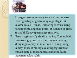 At pagkaraan ng walong araw ay muling nasa loob ng bahay ang kaniyang mga alagad, at kasama nila si Tomas. Dumating si Jesus, nang nangapipinid ang mga pinto, at tumayo sa gitna, at sinabi, Kapayapaan ang sumainyo.  Nang magkagayo'y sinabi niya kay Tomas, idaiti mo rito ang iyong daliri, at tingnan mo ang aking mga kamay; at idaiti mo rito ang iyong kamay, at isuot mo siya sa aking tagiliran: at huwag kang di mapanampalatayahin, kundi mapanampalatayahin.  