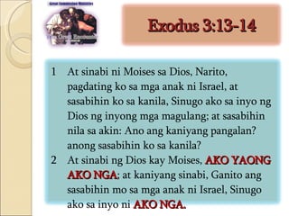 Exodus 3:13-14 At sinabi ni Moises sa Dios, Narito, pagdating ko sa mga anak ni Israel, at sasabihin ko sa kanila, Sinugo ako sa inyo ng Dios ng inyong mga magulang; at sasabihin nila sa akin: Ano ang kaniyang pangalan? anong sasabihin ko sa kanila?  At sinabi ng Dios kay Moises,  AKO YAONG AKO NGA ; at kaniyang sinabi, Ganito ang sasabihin mo sa mga anak ni Israel, Sinugo ako sa inyo ni  AKO NGA.  
