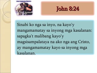 John 8:24 Sinabi ko nga sa inyo, na kayo'y mangamamatay sa inyong mga kasalanan: sapagka't malibang kayo'y magsisampalataya na ako nga ang Cristo, ay mangamamatay kayo sa inyong mga kasalanan.  
