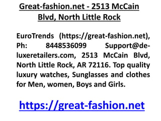 Great-fashion.net - 2513 McCain
Blvd, North Little Rock
EuroTrends (https://great-fashion.net),
Ph: 8448536099 Support@de-
luxeretailers.com, 2513 McCain Blvd,
North Little Rock, AR 72116. Top quality
luxury watches, Sunglasses and clothes
for Men, women, Boys and Girls.
https://great-fashion.net
 