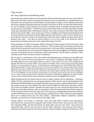 Vijay Anand
Ref : https://upperstall.com/profile/vijay-anand/
Vijay Anand was, without doubt, one of the greatest directors that Hindi cinema has seen. And while his
films shone with their technical virtuosity and marvelous sense of storytelling, his incredible talent as a
filmmaker comes through even more forcefully in his picturisation of songs. It can be rightly said that Vijay
Anand was arguably the greatest picturiser of songs in the history of Hindi, no make that Indian Cinema.
His use of creating unusual situations and sets (the unending number of windows through which Dev
Anand romances Hema Malini – Pal Bhar Ke Liye Koi Humein Pyaar Karle from Johny Mera Naam (1970)),
using long complicated takes involving both character and camera movement (Tere Mere Sapne Ab Ek
Rang Hai from Guide (1965) – entire song in just 3 shots), incredible use of foreground and background of
the frame (O Mere Sona Re (Teesri Manzil (1966)), dynamic framing with a camera almost always on the
move (Aaj Phir Jeene Ki Tamanna Hai (Guide)) and making the most of tightly enclosed spaces (Dil ka
Bhanwar Kare Pukar – Tere Ghar Ke Samne (1963) on a set of the inside of the Qutub but what a
picturisation!) all played a great part in the magic of the songs in his films.
Known popularly as Goldie, the younger sibling of Filmmaker Chetan Anand and star Dev Anand, Vijay
Anand was born in Gurdaspur, Punjab on January 22, 1934. He did his BA from Bombay University and
while still not 20, wrote the script for the Dev Anand starrer Taxi Driver (1954), directed by Chetan Anand.
The film, inspired by the film noir movement of Hollywood, was one of the biggest hits of Navketan playing
a big part in giving Dev Anand his well-known stylish screen persona. Nau Do Gyarah, released in 1957,
saw Vijay Anand make his directorial debut in Bollywood.
Nau Do Gyarah, a combination of the urban thrillers that Bollywood was churning out in the 1950s with
the road film (certain elements borrowed from Frank Capra’s It Happened One Night (1934)), was a
promising debut for the young Goldie. While no classic, it still remains one of the most enjoyable and
likeable Hindi film fares of the 1950s. Early evidence of Goldie’s filmic craft and song picturising ability
however can be glimpsed through use of the foreground and background in Kali Ke Roop Mein Chali Ho
Dhoop Mein Kahan or using a constricted space (a room and a toilet!) in the romantic ditty, Aaja Panchhi
Akela Hai. Other Musical hits of the film include Hum Hain Rahi Pyar Ke, Aankhon Mein Kya Ji and Kya Ho
Phir Jo Din Rangeela Ho. Nau Do Gyarah also boasts of a technical flourish when two men are fighting it
out in a room and the vamp outside is dancing to the strains of Geeta Dutt singing See Le Zubaan, Goldie
cuts to a series of hands of the various characters outside the room to highlight their tension!
Goldie followed up Nau Do Gyarah with the story of a black marketer and his redemption – Kala Bazar
(1960). The film is still known for its amazing picturisation of Rhim Jhim Ke Tarane Leke Aayi Barsaat with
Dev Anand and Waheeda Rehman braving the Bombay monsoons under a single umbrella while he supers
their earlier scenes over them walking! Tere Ghar Ke Samne (1963) with Dev Anand and Nutan remains
one of the most likeable romantic comedies the Hindi screen has seen. Barring the Qutub Minar song,
Goldie also astounded audiences with his visualization of the title song wherein Dev Anand imagines a
miniature Nutan inside his drink and sings to her! The song has an unforgettable moment when Anand’s
assistant Rashid Khan puts an ice cube into the glass causing Nutan to shiver, which Dev Anand gallantly
takes out! In between there was Hum Dono (1961) – directorially credited to Navketan’s publicist
Amarjeet, but every frame of the film seems to be Goldie’s style.
Perhaps Goldie’s real triumph as a filmmaker came with Guide (1965). Initially he was dead against
directing this film causing Anand to approach elder brother Chetan Anand, who was busy with his own
film, Haqeeqat (1964), and then Raj Khosla but things didn’t work out here either. Vijay Anand was
approached again and this time he took on the film albeit reluctantly. Ironic because Guide today is
regarded as perhaps the best film that Vijay Anand has made and rightly so. Based on RK Narayan’s novel
 