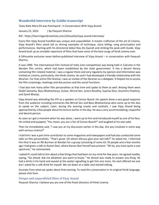 Wonderful interview by Goldie transcript
‘Gata Rahe Mera Dil was Patchwork’: In Conversation With Vijay Anand
January 22, 2016 | By Peeyush Sharma
Ref : https://learningandcreativity.com/silhouette/vijay-anand-interview/
Every film Vijay Anand handled was unique and unparalleled. A master craftsman of the art of cinema,
Vijay Anand’s films stand tall as shining examples of technique, story telling, song picturisation and
performances. Starting with his directorial debut Nau Do Gyarah and striking the peak with Guide, Vijay
Anand built up an enviable repertoire of films that have some of the best songs of Hindi cinema ever.
A Silhouette exclusive never-before-published interview of Vijay Anand – in conversation with Peeyush
Sharma.
It was 1990. The International Film Festival of India (non-competitive) was being held in Calcutta in the
Nandan film centre, which had been established by the state government. It has a decent library
containing film related material. I was a regular there and very regularly my opinion and information was
invited on cinema, particularly, the Hindi cinema. As such I had developed a friendly relationship with the
librarian. For that entire film festival, I was an invitee of the librarian as a delegate. It helped me to access
the film screenings, meetings and discussions and the social functions.
I had also met many other film personalities at that time and spoke to them as well. Among them were
Shakti Samanta, Basu Bhattacharya, Gulzar, Mrinal Sen, actors Revathy, Supriya Devi, Soumitra Chatterji,
and Samit Bhanja.
Vijay Anand was attending the IFFI as a speaker on Censor Board. His speech drew a very good response
from the audience including luminaries like Mrinal Sen and Basu Bhattacharya who came up to the dais
to speak on the subject. Later, during the evening snacks and cocktails, I saw Vijay Anand being
approached by a few people about his lecture earlier in the day. He was a very accommodating, respectful
and decent person.
As soon as I got a moment when he was alone, I went up to him and introduced myself as one of his fans.
He smiled and quipped, “You mean, you are a fan of Censor Board?” and laughed at his own joke.
Then he immediately said, “I saw you at my discussion earlier in the day. Are you involved in some way
with serious cinema?”
I told him I was a part time contributor to some magazines and newspapers and had also conducted some
talks on film personalities. “That’s great. On whom did you give your last talk?” he asked me. I informed
him that it was on RD Burman at Nandan for a group consisting of some 65-70 people and a few months
ago I had given a talk on Kanan Devi, where Kanan Devi herself was present. “Oh ho, you have quite a vast
spectrum,” he commented.
I asked if I could talk to him about a few things that had been on my mind for few years. He agreed readily,
saying, “Go ahead. Ask me whatever you want to know.” He almost was ready to answer any thing. He
had a drink in his hand and waved at the waiter signalling to get him one more. He next offered me one
but I asked for a soft drink for myself. We sat down at a table and started talking.
Excerpts from what we spoke about that evening. To read this conversation in its original Hindi language,
please click here.
Unique and unparalleled films of Vijay Anand
Peeyush Sharma: I believe you are one of the finest directors of Hindi cinema.
 