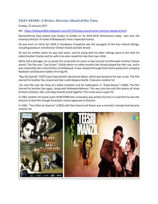 VIJAY ANAND- A Writer, Director Ahead of His Time.
Sunday, 22 January 2017
Ref : https://bolywoodfiles.blogspot.com/2017/01/vijay-anand-writer-director-ahead-of.html
Remembering Vijay Anand also known as Goldie on his 83rd Birth Anniversary today who was the
visionary director of some of Bollywood’s most respected movies.
He was born on 22nd Jan 1934 in Gurdaspur Punjab,he was the youngest of the four Anand siblings,
including producer and director Chetan Anand and Dev Anand.
He lost his mother when he was only seven, and he along with his other siblings went to live with his
eldest brother Chetan and his wife Uma who raised him like their own child.
While still a teenager, he co-wrote the script with his sister-in-law Uma for his filmmaker brother Chetan
Anand. The film was "Taxi Driver" (1954) where his other brother Dev Anand played the title role, and it
was inspired by the crime thrillers of Hollywood. It was released through their home production company
Navketan and became Goldie's first big hit.
"Nau Do Gyarah" (1957) was Vijay Anand's directorial debut, which was based on his own script. The film
starred his brother Dev Anand and Dev's wife Kalpana Kartik. It became another hit.
His next film was the story of a black marketer and his redemption in "Kaala Bazaar" (1960). The film
starred his brother Dev again, along with Waheeda Rehman. This was also the only film where all three
brothers (Chetan, Dev, and Vijay Anand) acted together.The movie was a super hit.
In 1961 another hit movie came HUM DONO,the screenplay was written by him,it is said that he was the
director of that film though Amarjeet's name appeared as Director.
In 1963 "Tere Ghar ke Saamne" (1963) with Dev Anand and Nutan was a romantic comedy that became
another hit.
 