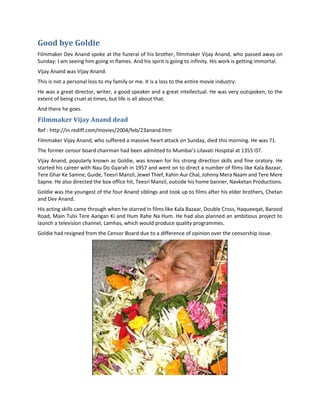 Good bye Goldie
Filmmaker Dev Anand spoke at the funeral of his brother, filmmaker Vijay Anand, who passed away on
Sunday: I am seeing him going in flames. And his spirit is going to infinity. His work is getting immortal.
Vijay Anand was Vijay Anand.
This is not a personal loss to my family or me. It is a loss to the entire movie industry.
He was a great director, writer, a good speaker and a great intellectual. He was very outspoken, to the
extent of being cruel at times, but life is all about that.
And there he goes.
Filmmaker Vijay Anand dead
Ref : http://in.rediff.com/movies/2004/feb/23anand.htm
Filmmaker Vijay Anand, who suffered a massive heart attack on Sunday, died this morning. He was 71.
The former censor board chairman had been admitted to Mumbai's Lilavati Hospital at 1355 IST.
Vijay Anand, popularly known as Goldie, was known for his strong direction skills and fine oratory. He
started his career with Nau Do Gyarah in 1957 and went on to direct a number of films like Kala Bazaar,
Tere Ghar Ke Samne, Guide, Teesri Manzil, Jewel Thief, Kahin Aur Chal, Johnny Mera Naam and Tere Mere
Sapne. He also directed the box office hit, Teesri Manzil, outside his home banner, Navketan Productions.
Goldie was the youngest of the four Anand siblings and took up to films after his elder brothers, Chetan
and Dev Anand.
His acting skills came through when he starred in films like Kala Bazaar, Double Cross, Haqueeqat, Barood
Road, Main Tulsi Tere Aangan Ki and Hum Rahe Na Hum. He had also planned an ambitious project to
launch a television channel, Lamhas, which would produce quality programmes.
Goldie had resigned from the Censor Board due to a difference of opinion over the censorship issue.
 