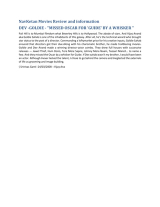 NavKetan Movies Review and information
DEV -GOLDIE - "MISSED OSCAR FOR 'GUIDE' BY A WHISKER "
Pali Hill is to Mumbai filmdom what Beverley Hills is to Hollywood. The abode of stars. And Vijay Anand
aka Goldie Sahab is one of the inhabitants of this galaxy. After all, he’s the technical wizard who brought
star status to the post of a director. Commanding a loftymarket price for his creative inputs, Goldie Sahab
ensured that directors got their due.Along with his charismatic brother, he made trailblazing movies.
Goldie and Dev Anand made a winning director-actor combo. They drew full houses with successive
releases — Jewel Thief, Hum Dono, Tere Mere Sapne, Johnny Mera Naam, Teesari Manzil... to name a
few. And they missed the Oscar by a whisker for Guide. If Dev sahab wasn’t my brother, I would have been
an actor. Although Inever lacked the talent, I chose to go behind the camera and Ineglected the externals
of life as grooming and image building.
( Srinivas Ganti -24/03/2000 --Vijay Ana
 