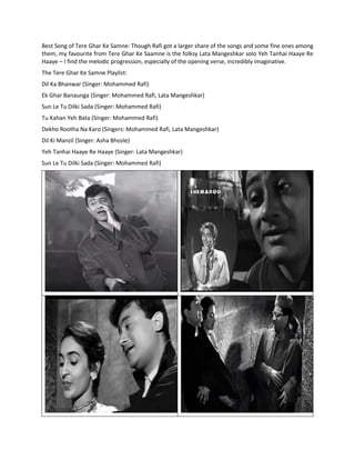 Best Song of Tere Ghar Ke Samne: Though Rafi got a larger share of the songs and some fine ones among
them, my favourite from Tere Ghar Ke Saamne is the folksy Lata Mangeshkar solo Yeh Tanhai Haaye Re
Haaye – I find the melodic progression, especially of the opening verse, incredibly imaginative.
The Tere Ghar Ke Samne Playlist:
Dil Ka Bhanwar (Singer: Mohammed Rafi)
Ek Ghar Banaunga (Singer: Mohammed Rafi, Lata Mangeshkar)
Sun Le Tu Dilki Sada (Singer: Mohammed Rafi)
Tu Kahan Yeh Bata (Singer: Mohammed Rafi)
Dekho Rootha Na Karo (Singers: Mohammed Rafi, Lata Mangeshkar)
Dil Ki Manzil (Singer: Asha Bhosle)
Yeh Tanhai Haaye Re Haaye (Singer: Lata Mangeshkar)
Sun Le Tu Dilki Sada (Singer: Mohammed Rafi)
 
