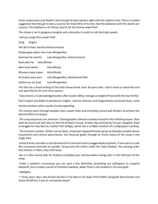 Vinay reciprocates only Shalini's love though he does spend a night with the cabaret cutie. There is a veiled
suggestion that they go to bed, a surprise for Hindi films of its time. But the dalliances with the dames are
cursory. The emphasis is on Vinay's search for the elusive jewel thief.
The climax is set in gorgeous Gangtok and culminates in a plot to rob the king's jewels.
Famous songs from Jewel Thief
Song Singers
Yeh dil na hota bechara Kishore Kumar
Rulake gaya sapna mera Lata Mangeshkar
Aasmaan ke neeche Lata Mangeshkar, Kishore Kumar
Raat akeli hai Asha Bhosle
Meri taraf dekho Asha Bhosle
Bhanwra bada nadan Asha Bhosle
Dil pukare aare aare Lata Mangeshkar, Mohammed Rafi
Hothon pe aisi baat Lata Mangeshkar
The film has a shock ending of The Sixth Sense brand. Even 34 years later, I don't want to reveal the end
and spoil the fun for first-time viewers.
Vijay Anand, an acknowledged auteur after Guide (1965), manages a sleight of hand with this taut thriller.
Don't expect any depth or ponderous insights. Look for slickness and imaginatively conceived shots, some
tension-packed, others purely visually appealing.
The camera peers through wooden slats, carpet holes and intricately carved wall dividers to achieve the
desired effect of intrigue.
The song sequences are ambrosia. Choreographer Sohanlal outdoes himself in the titillating teaser, Raat
akeli hai picturised with élan on the full-of-beans Tanuja. A latter-day attempt by Tanuja's daughter Kajol
to wriggle her hips like her mother (Yeh Dillagi), seems like a scribble imitation of a calligrapher's writing.
The climactic number, Hothon pe aisi baat, showcases Vyjayanthimala's grace as (despite complex dance
movements and camera placements), she famously glides through an entire stanza of the song in one
single shot.
Ashok Kumar concedes to the demand of his character and is exaggeratedly dramatic. If one were to rank
the curvaceous beauties on parade, Tanuja puts the others under her (eye) shadow. The pecking order
that follows is Helen, Anju and Faryal.
But it is Dev Anand with his feckless schoolboy grin and boundless energy who is the Kohinoor of the
show.
Under a jeweler's microscope you can spot a few blemishes (stretching our willingness to suspend
disbelief), but in today's world of imitation jewelery, Jewel Thief is still studded in 24-carat gold.
Sidelights:
* Thirty years later, Dev Anand starred in The Return Of Jewel Thief (1997) alongside Dharmendra and
Jackie Shroff but it was an uninspired sequel.
 