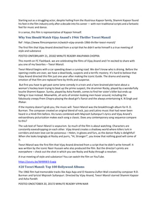 Starting out as a struggling actor, despite hailing from the illustrious Kapoor family, Shammi Kapoor found
his feet in the film industry only after a decade into his career — with non-traditional scripts and a fantastic
feel for music and dance.
In a sense, this film is representative of Kapoor himself.
Why You Should Watch Vijay Anand’s 1966 Thriller Teesri Manzil
Ref : https://www.filmcompanion.in/watch-vijay-anands-1966-thriller-teesri-manzil/
The first film that Vijay Anand directed from a script that he didn’t write himself is a true meeting of
style and substance
POSTED ONFEBRUARY 21, 20182 MINUTE READBY ANUPAMA CHOPRA
This month on FC Flashback. we are celebrating the films of Vijay Anand and I’m excited to share with
you one of my favorites – Teesri Manzil.
Teesri Manzil begins with a car speeding down a curving road. We don’t know who is driving. Before the
opening credits are over, we have a dead body, suspects and a terrific mystery. It’s hard to believe that
Vijay Anand directed this film just one year after making the iconic Guide. The drama and searing
emotion of that film are replaced here by thrills and suspense.
But first you have to get past some lame comedy in a train and a hare-brained plot twist about a
woman’s hockey team trying to beat up the prime suspect, the drummer Rocky, played by a wonderfully
louche Shammi Kapoor. Sunita, played by Asha Parekh, comes to find her sister’s killer but ends up
falling in love instead. Meanwhile, all sorts of sinister-looking men hover around, including the
fabulously creepy Prem Chopra playing the dead girl’s fiancé and the always entertaining K. N Singh and
Iftekar.
If the mystery doesn’t grab you, the music will. Teesri Manzil was the breakthrough album for R. D.
Burman. The composer created an original blend of rock, jazz and Latino music that had never been
heard in a Hindi film before. His tunes combined with Majrooh Sultanpuri’s lyrics and Vijay Anand’s
extraordinary picturization makes each song a classic. Does any contemporary song sequence compare
to this?
The sub-text of Teesri Manzil is voyeurism. So much of the film is about watching. Characters are
constantly eavesdropping on each other. Vijay Anand creates a shadowy world where killers lurk in
corridors and even love can be poisonous – Helen, in gloves and furs, as the dancer Ruby is delightful!
When she looks longingly at Rocky and purrs, “Hi, Stranger!”, you know that nothing good will come of
it.
Teesri Manzil was the first film that Vijay Anand directed from a script that he didn’t write himself. It
was written by the iconic Nasir Hussain who also produced the film. But the director’s prints are
everywhere – check out the shot in which you see Rocky and Ruby through a revolver.
A true meeting of style and substance! You can watch the film on YouTube.
https://youtu.be/W4MW3-Eogig
#20 Teesri Manzil: Top 100 Bollywood Albums
The 1966 film had memorable tracks like Aaja Aaja and O Haseena Zulfon Wali created by composer R.D.
Burman and lyricist Majrooh Sultanpuri. Directed by Vijay Anand, Teesri Manzil starred Shammi Kapoor
and Asha Parekh
POSTED ONOCTOBER 20, 20172 MINUTE READBY VIPIN NAIR
 