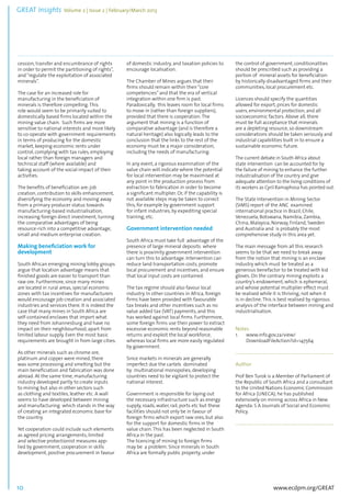 GREAT Insights Volume 2 | Issue 2 | February/March 2013 10 ................................................................................................................................................................................... 
www.ecdpm.org/GREAT 
cession, transfer and encumbrance of rights 
in order to permit the partitioning of rights”, 
and “regulate the exploitation of associated 
minerals”. 
The case for an increased role for 
manufacturing in the beneficiation of 
minerals is therefore compelling. This 
role would seem to be primarily suited to 
domestically based firms located within the 
mining value chain. Such firms are more 
sensitive to national interests and more likely 
to co-operate with government requirements 
in terms of producing for the domestic 
market, keeping economic rents under 
control, complying with tax rules, employing 
local rather than foreign managers and 
technical staff (where available) and 
taking account of the social impact of their 
activities. 
The benefits of beneficiation are: job 
creation, contribution to skills enhancement, 
diversifying the economy and moving away 
from a primary producer status towards 
manufacturing-based industrialisation, 
increasing foreign direct investment, turning 
the comparative advantages of being 
resource-rich into a competitive advantage, 
small and medium enterprise creation. 
Making beneficiation work for 
development 
South African emerging mining lobby groups 
argue that location advantage means that 
finished goods are easier to transport than 
raw ore. Furthermore, since many mines 
are located in rural areas, special economic 
zones with tax incentives for manufacturers 
would encourage job creation and associated 
industries and services there. It is indeed the 
case that many mines in South Africa are 
self-contained enclaves that import what 
they need from Johannesburg and have no 
impact on their neighbourhood, apart from 
limited labour supply. Even the most basic 
requirements are brought in from large cities. 
As other minerals such as chrome ore, 
platinum and copper were mined, there 
was some processing and smelting but the 
main beneficiation and fabrication was done 
abroad. At the same time, manufacturing 
industry developed partly to create inputs 
to mining but also in other sectors such 
as clothing and textiles, leather etc. A wall 
seems to have developed between mining 
and manufacturing which stands in the way 
of creating an integrated economic base for 
the country. 
Yet cooperation could include such elements 
as agreed pricing arrangements, limited 
and selective protectionist measures app-lied 
by government, cooperation in skills 
development, positive procurement in favour 
of domestic industry, and taxation policies to 
encourage localisation. 
The Chamber of Mines argues that their 
firms should remain within their “core 
competencies” and that the era of vertical 
integration within one firm is past. 
Paradoxically, this leaves room for local firms 
to move in (rather than foreign suppliers), 
provided that there is cooperation. The 
argument that mining is a function of 
comparative advantage (and is therefore a 
natural heritage) also logically leads to the 
conclusion that the links to the rest of the 
economy must be a major consideration, 
including the needs of manufacturing. 
In any event, a rigorous examination of the 
value chain will indicate where the potential 
for local intervention may be maximised at 
any point in the production process from 
extraction to fabrication in order to become 
a significant multiplier. Or, if the capability is 
not available steps may be taken to correct 
this, for example by government support 
for infant industries, by expediting special 
training, etc. 
Government intervention needed 
South Africa must take full advantage of the 
presence of large mineral deposits where 
there is proximity government intervention 
can turn this to advantage. Intervention can 
reduce land transportation costs, promote 
local procurement and incentives, and ensure 
that local input costs are contained. 
The tax regime should also favour local 
industry. In other countries in Africa, foreign 
firms have been provided with favourable 
tax breaks and other incentives such as no 
value added tax (VAT) payments, and this 
has worked against local firms. Furthermore, 
some foreign firms use their power to extract 
excessive economic rents beyond reasonable 
returns and exploit the local workforce, 
whereas local firms are more easily regulated 
by government. 
Since markets in minerals are generally 
imperfect due the cartels dominated 
by multinational monopolies, developing 
countries need to be vigilant to protect the 
national interest. 
Government is responsible for laying out 
the necessary infrastructure such as energy 
supply, roads, water, rail, ports etc but these 
facilities should not only be in favour of 
foreign firms which export raw ores, but also 
for the support for domestic firms in the 
value chain. This has been neglected in South 
Africa in the past. 
The licencing of mining to foreign firms 
may be a problem. Since minerals in South 
Africa are formally public property, under 
the control of government, conditionalities 
should be prescribed such as providing a 
portion of mineral assets for beneficiation 
by historically disadvantaged firms and their 
communities, local procurement etc. 
Licences should specify the quantities 
allowed for export, prices for domestic 
users, environmental protection, and all 
socioeconomic factors. Above all, there 
must be full acceptance that minerals 
are a depleting resource, so downstream 
considerations should be taken seriously and 
industrial capabilities built in to ensure a 
sustainable economic future. 
The current debate in South Africa about 
state intervention can be accounted for by 
the failure of mining to enhance the further 
industrialisation of the country and give 
adequate attention to the living conditions of 
its workers as Cyril Ramaphosa has pointed out. 
The State Intervention in Mining Sector 
(SIMS) report of the ANC examined 
international practice in Brazil, Chile, 
Venezuela, Botswana, Namibia, Zambia, 
China, Malaysia, Norway, Finland, Sweden 
and Australia and is probably the most 
comprehensive study in this area yet. 
The main message from all this research 
seems to be that we need to break away 
from the notion that mining is an enclave 
industry which must be treated as a 
generous benefactor to be treated with kid 
gloves. On the contrary mining exploits a 
country’s endowment, which is ephemeral, 
and whose potential multiplier effect must 
be realised while it is thriving, not when it 
is in decline. This is best realised by rigorous 
analysis of the interface between mining and 
industrialisation. 
Notes 
1. www.info.gov.za/view/ 
DownloadFileAction?id=147564 
......................................................................................... 
Author 
Prof Ben Turok is a Member of Parliament of 
the Republic of South Africa and a consultant 
to the United Nations Economic Commission 
for Africa (UNECA); he has published 
extensively on mining across Africa in New 
Agenda: S A Journals of Social and Economic 
Policy. 
......................................................................................... 
 