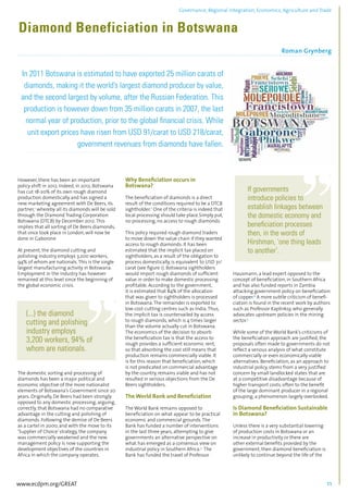 Governance, Regional integration, Economics, Agriculture and Trade 
Diamond Beneficiation in Botswana 
Roman Grynberg 
................................................................................................................................................................................... 
In 2011 Botswana is estimated to have exported 25 million carats of 
diamonds, making it the world’s largest diamond producer by value, 
and the second largest by volume, after the Russian Federation. This 
production is however down from 35 million carats in 2007, the last 
normal year of production, prior to the global financial crisis. While 
unit export prices have risen from USD 91/carat to USD 218/carat, 
government revenues from diamonds have fallen. 
........................................................................................................................................................................ 
However, there has been an important 
policy shift in 2012. Indeed, in 2012, Botswana 
has cut 18-20% of its own rough diamond 
production domestically and has signed a 
new marketing agreement with De Beers, its 
partner,1 whereby all its diamonds will be sold 
through the Diamond Trading Corporation 
Botswana (DTCB) by December 2012. This 
implies that all sorting of De Beers diamonds, 
that once took place in London, will now be 
done in Gaborone 
At present, the diamond cutting and 
polishing industry employs 3,200 workers, 
94% of whom are nationals. This is the single 
largest manufacturing activity in Botswana. 
Employment in the industry has however 
remained at this level since the beginning of 
the global economic crisis. 
(...) the diamond 
cutting and polishing 
industry employs 
3,200 workers, 94% of 
whom are nationals. 
The domestic sorting and processing of 
diamonds has been a major political and 
economic objective of the more nationalist 
elements of Botswana’s Government since 20 
years. Originally, De Beers had been strongly 
opposed to any domestic processing, arguing, 
correctly, that Botswana had no comparative 
advantage in the cutting and polishing of 
diamonds. Following the demise of De Beers 
as a cartel in 2000, and with the move to its 
‘Supplier of Choice’ strategy, the company 
was commercially weakened and the new 
management policy is now supporting the 
development objectives of the countries in 
Africa in which the company operates. 
Why Beneficiation occurs in 
Botswana? 
The beneficiation of diamonds is a direct 
result of the conditions required to be a DTCB 
sightholder.2 One of the criteria is indeed that 
local processing should take place.Simply put, 
no processing, no access to rough diamonds. 
This policy required rough diamond traders 
to move down the value chain if they wanted 
access to rough diamonds. It has been 
estimated that the implicit tax placed on 
sightholders, as a result of the obligation to 
process domestically, is equivalent to USD 31/ 
carat (see figure 1). Botswana sightholders 
would import rough diamonds of sufficient 
value in order to make domestic processing 
profitable. According to the government, 
it is estimated that 84% of the allocation 
that was given to sightholders is processed 
in Botswana. The remainder is exported to 
low cost-cutting centres such as India. Thus, 
the implicit tax is countervailed by access 
to rough diamonds, which is 4 times larger 
than the volume actually cut in Botswana. 
The economics of the decision to absorb 
the beneficiation tax is that the access to 
rough provides a sufficient economic rent, 
so that absorbing the cost still means that 
production remains commercially viable. It 
is for this reason that beneficiation, which 
is not predicated on commercial advantage 
by the country, remains viable and has not 
resulted in serious objections from the De 
Beers sightholders. 
The World Bank and Beneficiation 
The World Bank remains opposed to 
beneficiation on what appear to be practical 
economic and commercial grounds. The 
Bank has funded a number of interventions 
in the last three years, attempting to give 
governments an alternative perspective on 
what has emerged as a consensus view on 
industrial policy in Southern Africa.3 The 
Bank has funded the travel of Professor 
If governments 
introduce policies to 
establish linkages between 
the domestic economy and 
beneficiation processes 
then, in the words of 
Hirshman, ‘one thing leads 
to another’. 
Hausmann, a lead expert opposed to the 
concept of beneficiation, in Southern Africa 
and has also funded reports in Zambia 
attacking government policy on beneficiation 
of copper.4 A more subtle criticism of benefi-ciation 
is found in the recent work by authors 
such as Professor Kaplinksy, who generally 
advocates upstream policies in the mining 
sector.5 
While some of the World Bank’s criticisms of 
the beneficiation approach are justified, the 
proposals often made to governments do not 
reflect a serious analysis of what constitute 
commercially or even economically viable 
alternatives. Beneficiation, as an approach to 
industrial policy, stems from a very justified 
concern by small landlocked states that are 
at a competitive disadvantage because of 
higher transport costs, often to the benefit 
of the large dominant producer in a regional 
grouping, a phenomenon largely overlooked. 
Is Diamond Beneficiation Sustainable 
in Botswana? 
Unless there is a very substantial lowering 
of production costs in Botswana or an 
increase in productivity or there are 
other external benefits provided by the 
government, then diamond beneficiation is 
unlikely to continue beyond the life of the 
www.ecdpm.org/GREAT 11 
 