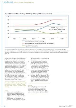 GREAT Insights Volume 2 | Issue 2 | February/March 2013 12 ................................................................................................................................................................................... 
Source: Data on actual costs of cutting come from various Diamond Hub presentations 2008-2009. The estimated maximum is based on the 
standard rule of thumb in the industry that diamond cutting cost should be no more than 10% of the value of the rough. Rough values are based on 
Botswana import data, Kimberly Process website. http://mmsd.mms.nrcan.gc.ca/kimberleystats/public_tables/Annual%20Summary%20Table%20 
2008.pdf 
www.ecdpm.org/GREAT 
Figure 1: Estimated Unit Cost of Cutting and Polishing and the Implicit Beneficiation Tax (USD) 
existing mines, which are amongst the most 
profitable in the world. However, this is not 
to suggest that Hausmann and the World 
Bank’s conclusions are necessarily correct. If 
governments introduce policies to establish 
linkages between the domestic economy and 
beneficiation processes then, in the words 
of Hirshman, ‘one thing leads to another’. 
However, without a clear sectoral plan, which 
devotes real resources to increasing local 
participation up and down the diamond 
value chain, along with appropriate policies 
to strengthen domestic capacities, then 
diamond cutting will prove unsuccessful. 
The country has at least 20 more years of 
significant diamond production from known 
deposits to establish these linkages. 
For a more complete discussion, see Grynberg, 
R. (2013), Some Like Them Rough: The future of 
Diamond Beneficiation in Botswana, ECDPM 
Discussion Paper 142, March 2013, www.ecdpm. 
org/dp142 
Notes 
1. Botswana owns 50% of Debswana 
which is said to generate 70% of the 
profits of De Beers. The government 
of Botswana also own 15% share of De 
Beers. 
2. A ‘sightholder’ is a company on the 
Diamond Trading Company’s (DTC) list 
of authorized bulk purchasers of rough 
diamonds. 
3. The SADC draft industrial policy as 
well as the one of central planks of 
South African government policy rest 
on beneficiation of base and precious 
metals. See ‘Zero Draft SADC Industrial 
Policy’- SADC Secretariat 2010 
4. Nathan Associates (2011) ‘World Bank 
-Zambia 2011‘How Can Zambia Increase 
the fabrication of copper products? 
Dispelling the Myth that domestic 
production of copper is an advantage’ 
5. Morris M., Kaplinsky . & Kaplan D. (2012) 
‘One Thing Leads To Another: Promoting 
Industrialisation by Making the Most of 
the Commodity Boom in Sub-Saharan 
Africa p. 24 www.commodities.open. 
ac.uk 
.......................................................................................... 
Author 
Roman Grynberg is a Senior Research 
Fellow at the Botswana Institute for 
Development Policy Analysis (BIDPA). 
The views in this article are those of the 
author and not necessarily those of BIDPA. 
....................................................................................... 
 