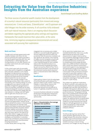 Governance, Regional integration, Economics, Agriculture and Trade 
Extracting the Value from the Extractive Industries: 
Insights from the Australian experience 
David Doepel and Geoffrey Bolton 
................................................................................................................................................................................... 
The three sources of potential wealth creation from the development 
of a country’s natural resources (particularly from mineral and energy 
resources) are: 1) rents and taxes, 2) beneficiation1 and 3) upstream and 
side linkages into the wider economy. In all countries richly endowed 
with such natural resources, there is an ongoing robust discussion 
and debate regarding the appropriate policy settings and regulatory 
frameworks that would maximize their value while, at the same 
time, minimizing negative consequences (environmental and social) 
associated with pursuing their exploitation. 
................................................................................................................................................................................... 
Rents and Taxes 
Through rents and taxes, governments seek 
a balance between a fair return for the 
resource owned by the citizenry and held in 
trust by the governing entity, with their own 
competitiveness in attracting large scale 
mining activities vis-à-vis other resource rich 
countries. Governments do so with varying 
levels of success. 
In the current super-cycle of commodity 
prices there exists an appetite to renegotiate 
rents and taxes upwards. In such mature 
developed mining economies as Australia, 
royalty structures at the state level (Western 
Australia and Queensland) and corporate 
federal taxation for iron ore and coal 
producers were recently changed. In the 
developing countries, there is also a drive for 
transparency and “inventory taking” of current 
arrangements, and a desire to create more 
equitable arrangements going forward. In 
Ghana, for example, a windfall tax has been 
introduced along with increases to corporate 
tax rates and in Burkina Faso royalty rates are 
now indexed on a sliding scale with higher 
rates for gold over US$1,000 per ounce.2 
Even the best-negotiated contracts – 
completely honoured – cannot be relied 
upon to deliver the full potential value of the 
minerals and hydrocarbons “owned” by the 
state on behalf of its citizens. In the Australian 
state of Queensland, for example, state 
royalties and federal company taxes totalled 
approximately $8 billion Australian dollars3 
($3 billion royalties and $5 billion taxes) 
in 2010/2011. In the same period, industry 
also had a direct spend in the state of $31 
billion ($8.0 billion in wages and salaries 
to approximately 64,286 fulltime resident 
employees and $27.9 billion in voluntary 
community contributions and purchases of 
goods and services from local businesses 
including contractors).4 
In other words, when mining is fully 
integrated into an economy and a skilled 
workforce is sourced locally with goods and 
services largely procured from within the 
jurisdiction, then the economic multipliers are 
very significant. By contrast, if the majority 
of support services and goods are procured 
internationally and the labour workforce 
is also imported (except for local unskilled 
labour), then the potential returns to a 
national economy are greatly diminished - 
by up to as much as a factor of four. This is 
underscored by the labour requirements of 
the extractives industry where only 5% of 
labour is characterized as lower skilled (see 
Figure 1). 
Beneficiation 
Global political rhetoric touts the advantages 
of local beneficiation, particularly as this 
approach relates to jobs creation.6 Experience, 
however, in many mature, resource-rich 
countries is that these downstream 
processing industries are very difficult to 
sustain in a globally competitive economy. 
Successive Australian attempts to mandate 
beneficiation through policy mechanisms 
have for the most part failed, and failed 
spectacularly. 
At the same time, market-driven, non-mandated 
beneficiation7 does occur, usually 
determined by the particular market 
characteristics of a given metal as well as 
local competitive advantage. Analysis of these 
industries suggests that the main elements 
of investment decisions include access 
to competitively priced energy, abundant 
water and a skilled workforce underpinned 
with a world-class research environment.8 
Government support in securing land tenure 
and appropriate zoning and land buffers 
are also important. What is less important 
is the location of the ore, because transport 
costs (port to port) often represent a very 
small component of the total input cost to 
a beneficiation process. Thus, the apparent 
competitive advantage of “owning the natural 
resource” is quite illusory. 
This analysis has significant implications 
for African countries,9 and underscores the 
need to address the capacity development 
challenges that have been well identified in 
the African Mining Vision. While water and 
energy are potentially available at appropriate 
prices and volumes,10 the greatest limiting 
factor to the establishment of beneficiation 
industries is the lack of presence of a local 
skilled workforce and associated research 
support. An additional barrier to beneficiation 
also exists in the form of current financing 
models for mining enterprises that require 
long-term off-take agreements for ore that 
is then transported to a fully vertically 
integrated beneficiation value-chain 
enterprise offshore.11 
Cross-linkages 
The African Mining Vision Action Plan12 
clearly identifies opportunities for cross-linkages 
between the extractives industries 
and other areas of the economy to create 
lasting benefit and a more robust and 
resilient economy. In mature mining 
economies, such linkages are very strong and 
www.ecdpm.org/GREAT 13 
 