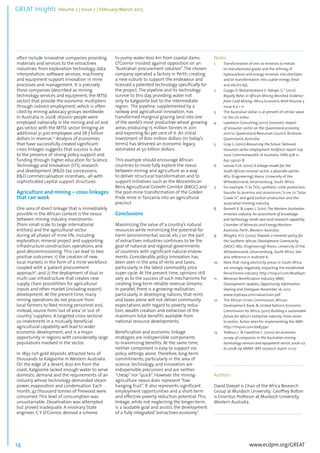 GREAT Insights Volume 2 | Issue 2 | February/March 2013 14 ................................................................................................................................................................................... 
often include innovative companies providing 
materials and services to the extractives 
industries: from exploration technology; data 
interpretation; software services; machinery 
and equipment support innovation in mine 
processes and management. It is precisely 
these companies (described as mining 
technology services and equipment, the MTSE 
sector) that provide the economic multipliers 
through indirect employment, which is often 
cited by mining advocacy groups worldwide. 
In Australia in 2008, 167,000 people were 
employed nationally in the mining and oil and 
gas sector, with the MTSE sector bringing an 
additional 31,300 employees and $8.7 billion 
dollars in revenue.13 Analysis of economies 
that have successfully created significant 
cross linkages suggests that success is due 
to the presence of strong policy support and 
funding through higher education for Science, 
Technology and Innovation (STI), research 
and development (R&D) tax concessions, 
R&D commercialisation incentives, -all with 
sophisticated capital support structures. 
Agriculture and mining – cross linkages 
that can work 
One area of direct linkage that is immediately 
possible in the African context is the nexus 
between mining industry investments 
(from small scale to large international 
entities) and the agricultural sector 
during all phases of mine life, including 
exploration, mineral project and supporting 
infrastructure construction, operations, and 
post-decommissioning. This can lead to two 
positive outcomes: 1) the creation of new 
local markets in the form of a mine workforce 
coupled with a ‘patient procurement 
approach’; and 2) the deployment of dual or 
multi-use infrastructure that creates new 
supply chain possibilities for agricultural 
inputs and other market (including export) 
development. At the present time, many 
mining operations do not procure from 
local farmers to feed mining personnel and, 
instead, source from ‘out of area’ or ‘out of 
country’ suppliers. A targeted cross-sectoral 
co-investment in a mutually beneficial 
agricultural capability will lead to wider 
economic development, and is a major 
opportunity in regions with considerably large 
populations involved in the sector. 
In 1893 rich gold deposits attracted tens of 
thousands to Kalgoorlie in Western Australia. 
On the edge of a desert, 600 km from the 
coast, Kalgoorlie lacked enough water to serve 
domestic demand and the requirements of an 
industry whose technology demanded steam 
power, evaporation and condensation. Each 
month, 47 thousand tonnes of firewood were 
consumed. This level of consumption was 
unsustainable. Desalination was attempted 
but proved inadequate. A visionary State 
engineer, C Y O’Connor, devised a scheme 
www.ecdpm.org/GREAT 
to pump water 600 km from coastal dams. 
O’Connor insisted against opposition on an 
“Australian procurement solution”. The chosen 
company operated a factory in Perth, creating 
a new suburb to support the endeavour and 
licensed a patented technology specifically for 
the project. The pipeline and its technology 
survive to this day, providing water not 
only to Kalgoorlie but to the intermediate 
region. The pipeline, supplemented by a 
railway and agricultural innovation, has 
transformed marginal grazing land into one 
of the world’s most productive wheat growing 
areas, producing 15 million tonnes in 2011 
and exporting 80 per cent of it. An initial 
investment of 600 million dollars (in today’s 
terms) has delivered an economic legacy 
estimated at 50 billion dollars. 
This example should encourage African 
countries to more fully explore the nexus 
between mining and agriculture as a way 
to deliver structural transformation and to 
support initiatives such as the Mozambican 
Beira Agricultural Growth Corridor (BAGC) and 
the post-mine transformation of the Golden 
Pride mine in Tanzania into an agricultural 
precinct. 
Conclusions 
Maximizing the value of a country’s natural 
resources while minimizing the potential for 
harm (environmental, social, etc.) on the part 
of extractives industries continues to be the 
goal of national and regional governments 
of countries with significant natural endow-ments. 
Considerable policy innovation has 
been seen in the area of rents and taxes, 
particularly in the latest commodity price 
super-cycle. At the present time, opinions still 
vary as to the success of such mechanisms for 
creating long-term reliable revenue streams. 
In parallel, there is a growing realization, 
particularly in developing nations, that rents 
and taxes alone will not deliver community 
expectations with regard to poverty reduc-tion, 
wealth creation and extraction of the 
maximum total benefits available from 
national resource developments. 
Beneficiation and economic linkage 
strategies are indispensible components 
to maximizing benefits. At the same time, 
neither component is easy to support via 
policy settings alone. Therefore, long-term 
commitments, particularly in the area of 
science, technology, and innovation are 
indispensible precursors and are neither 
“cheap” nor “quick”. However the mining-agriculture 
nexus does represent “low 
hanging fruit”. It also represents significant 
employment opportunities and a short-term 
and effective poverty reduction potential. This 
linkage, while not neglecting the longer-term, 
is a laudable goal and assists the development 
of a fully integrated “extractives economy”. 
Notes 
1. Transformation of ores to minerals to metals 
to manufactured goods and the refining of 
hydrocarbons and energy minerals into distillates 
and/or transformation into usable energy (heat 
and electricity), 
2. Gajigo O. Mutambatsere E. Ndiaye, G.* (2012) 
Royalty Rates in African Mining Revisited: Evidence 
from Gold Mining, Africa Economic Brief Volume 3 
Issue 6 p 1-11 
3. The Australian dollar is at present of similar value 
to the US dollar. 
4. Lawrence Consulting (2012) Economic impact 
of resources sector on the Queensland economy 
2011/12. Queensland Resources Council. Brisbane, 
Queensland, Australia. 
5. Gray G (2010) Resourcing the future. National 
resources sector employment taskforce report July 
2010. Commonwealth of Australia. ISBN 978-0- 
642-33020-8. 
6. Leeuw, P.J.K. (2012) A linkage model for the 
South African mineral sector: a plausible option. 
MSc (Engineering) thesis. University of the 
Witwatersrand, Johannesburg, South Africa. 
7. For example, Ti to TiO2, synthetic rutile production, 
bauxite to alumina and aluminium, Si ore to “Solar 
Grade Si”, and gold bullion production and the 
associated minting industry. 
8. Barnett R. & Lopez L. (2011) The Western Australian 
minerals industry. An assessment of knowledge 
and technology needs and local research capability. 
Chamber of Minerals and Energy Western 
Australia, Perth, Western Australia. 
9. Mtegha, H.D. (2005) Towards a minerals policy for 
the Southern African Development Community 
(SADC). MSc (Engineering) thesis. University of the 
Witwatersrand, Johannesburg, South Africa. See 
also reference in endnote 6. 
10. Note that rising electricity prices in South Africa 
are strongly negatively impacting the established 
ferrochrome industry. http://tinyurl.com/8va6k4m 
11. Minerals Beneficiation Industry (MBI) 
Development Updates, Opportunity Information 
Sharing and Dialogues November 16, 2012 
www.mpbiasa.com/valuechain.pdf 
12. The African Union Commission, African 
Development Bank, & United Nations Economic 
Commission for Africa. (2011) Building a sustainable 
future for Africa’s extractive industry: From vision 
to action. Action plan for implementing the AMV. 
http://tinyurl.com/dx8339n 
13. Tedesco L. & Haseltine C. (2010) An economic 
survey of companies in the Australian mining 
technology services and equipment sector, 2006-07 
to 2008-09 ABARE–BRS research report 10.07 
......................................................................................... 
Authors 
David Doepel is Chair of the Africa Research 
Group at Murdoch University, Geoffrey Bolton 
is Emeritus Professor at Murdoch University, 
Western Australia. 
........................................................................................ 
 