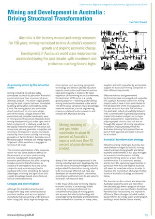 Governance, Regional integration, Economics, Agriculture and Trade 
Mining and Development in Australia : 
Driving Structural Transformation 
Ian Satchwell 
................................................................................................................................................................................... 
Australia is rich in many mineral and energy resources. 
For 150 years, mining has helped to drive Australia’s economic 
growth and ongoing economic change. 
Development of Australia’s world class resources has 
accelerated during the past decade, with investment and 
production reaching historic highs. 
........................................................................................................................................................................ 
An economy driven by the extractive 
sector 
Mining, including oil and gas, today 
contributes to about 60 percent of Australia’s 
exports and more than 10 percent of gross 
domestic product. The sector’s rapid growth 
during the past 10 years has been stimulated 
by strong demand for commodities, led by 
China. The mining sector also dominates 
direct investment: in 2012, some 46 per-cent 
of the record USD446 billion of the 
committed and probable investments were 
in mining and infrastructure. However, direct 
mining employment (just under 2 per cent of 
total employment) is relatively small, due to 
the capital-intensive nature of the sector, but 
many more jobs are generated in supplies and 
services to mining and in second round jobs 
created by the economic activity that mining 
generates. In fact in Western Australia, one of 
the world’s great minerals and energy regions, 
78 percent of the workforce is engaged in 
services of all kinds. 
The economic contribution of the resources 
sector has had some profound effects on 
the economic structure – underpinning 
not only rapid growth despite global 
economic perturbations, but also catalysing 
broader economic transformation, as 
Australia re-orientates to Asia and builds 
a sophisticated services export sector. 
Australia is therefore converting its natural 
advantages in mining and agriculture into 
a wider knowledge-based, diversified and 
service-oriented economy. 
Linkages and diversification 
Although this transformation has not 
always been easy, with some traditional 
economic sectors, such as mass product 
manufacturing now coming under pressure 
from rising costs and a high exchange rate, 
other sectors such as mining equipment, 
technology and services (METS), education 
exports, construction and financial services 
have grown rapidly, in response to rapid 
expansion of the mining sector. Furthermore, 
the Australian METS sector is a rapidly 
growing exporter – following and enabling 
mining investment elsewhere in the world. 
The METS sector comprises many knowledge-intensive 
industries, such as engineering, 
environmental and business services, and 
complex EPCM project delivery. 
Mining, including oil 
and gas, today 
contributes to about 60 
percent of Australia’s 
exports and more than 10 
percent of gross domestic 
product. 
Many of the new technologies used in the 
mining industry have been developed by the 
services sector. These technologies have not 
only enabled the Australian mining industry 
to be increasingly efficient, but have also 
developed as valuable exports themselves, 
providing an additional route to add value to 
Australia’s rich resource base. 
In the major cities close to mining regions, 
economic activity is increasingly driven 
not only by mining activities and the 
complementary supply of mining goods 
and services, but also by technology and 
knowledge being developed and exported to 
other mineral-rich countries. In many cases, 
suppliers are both supported by, and provide 
support for Australian mining companies in 
their offshore investments. 
Effective industry and government 
partnerships have encouraged and supported 
the supply of Australian content in mining 
projects, which have in turn, contributed to 
the development of the mining goods and 
services sector in Australia. For instance, 
the Australian Industry Capability Network 
links customers with suppliers by providing 
market information and portals to major 
project procurement. Suppliers focus not 
only on project construction, but also on 
through-life support of mining operations. 
In addition, major projects provide for 
Australian Industry Participation Plans as 
part of their approval processes to ensure 
local content. 
Australia’s transformation strategy 
Notwithstanding challenges, Australia has 
nevertheless managed to build its mining 
industry, deliver strong growth and deliver 
economy-wide benefits. It has also managed 
its economic transformation, initially 
using the mining sector as a lever. But as 
transformation is a continuous process, 
and to meet the upcoming opportunities in 
particular from Asia and beyond, Australia 
still needs to undertake reforms in order to 
maintain the momentum of change. The key 
tenets of Australia’s strategy are outlined 
below. 
The foundations for a robust and adaptable 
Australian economy were laid more than 
two decades ago when a program of major 
economic reform was launched to build more 
flexibility into the economy and improve its 
efficiency. These changes included market-based 
reforms to energy, water and transport, 
building a more flexible labour market, 
www.ecdpm.org/GREAT 15 
 
