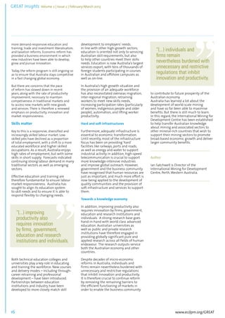 GREAT Insights Volume 2 | Issue 2 | February/March 2013 16 ................................................................................................................................................................................... 
more demand-responsive education and 
training, trade and investment liberalisation, 
and taxation reforms. Economic reform has 
provided a business environment in which 
new industries have been able to develop, 
grow and pursue innovation. 
Today, the reform program is still ongoing so 
as to ensure that Australia stays competitive 
in a fast changing global economy. 
But there are concerns that the pace 
of reform has slowed down in recent 
years, along with the rate of productivity 
improvement, necessary to maintain 
competiveness in traditional markets and 
to access new markets with new goods 
and services. There is therefore a renewed 
emphasis on productivity, innovation and 
market responsiveness. 
Skills matter 
Key to this is a responsive, diversified and 
increasingly skilled labour market. Low-skilled 
www.ecdpm.org/GREAT 
jobs have declined as a proportion 
of total employment, with a shift to a more 
educated workforce and higher skilled 
occupations. As a result, Australia enjoys 
high rates of employment, but with some 
skills in short supply. Forecasts indicated 
continuing strong labour demand in many 
traditional sectors as well as emerging 
sectors. 
Effective education and training are 
therefore fundamental to ensure labour 
market responsiveness. Australia has 
sought to align its education system 
to skill needs and to ensure it is able to 
respond flexibly to changing needs. 
Both technical education colleges and 
universities play a key role in educating 
and training the workforce. New courses 
and delivery modes – including through-career 
retraining and professional 
development – have been introduced. 
Partnerships between education 
institutions and industry have been 
developed to more closely match skill 
development to employers’ needs. 
In line with other high-growth sectors, 
education is oriented not only to servicing 
Australian skill requirements, but also 
to help other countries meet their skills 
needs. Education is now Australia’s largest 
services export, with tens of thousands of 
foreign students participating in courses 
in Australian and offshore campuses as 
well as on-line. 
In Australia’s high growth situation and 
the provision of an adequate workforce 
has also necessitated overseas migration, 
inter-regional migration, retraining 
workers to meet new skills needs, 
increasing participation rates (particularly 
of women, indigenous people and older 
people), automation, and lifting worker 
productivity. 
Hard and soft infrastructures 
Furthermore, adequate infrastructure is 
essential to economic transformation. 
Until recently, most of the infrastructure 
focus has been on providing ‘hard’ 
facilities like railways, ports and roads, 
as well as energy and water to support 
industrial activity. In addition, high-speed 
telecommunication is crucial to support 
more knowledge-intensive industries 
and improve global outreach. However, 
government and the business community 
have recognised that human resources are 
just as important, and much more effort is 
now being applied to the development of 
quality communities and the provision of 
soft infrastructure and services to support 
them. 
Towards a knowledge economy 
In addition, improving productivity also 
requires innovation by firms, government, 
education and research institutions and 
individuals. A strong research base goes 
hand-in-hand with world class advanced 
education. Australian universities as 
well as public and private research 
institutions have therefore engaged in 
providing globally significant pure and 
applied research across all fields of human 
endeavour. The research outputs service 
both the Australian economy and other 
countries. 
Despite decades of micro-economic 
reforms in Australia, individuals and 
firms remain nevertheless burdened with 
unnecessary and restrictive regulations 
that inhibit innovation and productivity. 
It is therefore crucial to continue reform 
by removing the remaining barriers to 
the efficient functioning of markets in 
order to enable the business community 
to contribute to future prosperity of the 
Australian economy. 
Australia has learned a lot about the 
development of world-scale mining 
and have so far been able to maximise 
benefits. But there is still much to learn. 
In this regard, the International Mining for 
Development Centre has been established 
to help transfer Australian knowledge 
about mining and associated sectors to 
other mineral-rich countries that wish to 
support their mining sectors to promote 
broad-based economic growth and deliver 
larger community benefits. 
.................................................................................... 
Author 
Ian Satchwell is Director of the 
International Mining for Development 
Centre, Perth, Western Australia. 
................................................................................... 
“(...) improving 
productivity also 
requires innovation 
by firms, government, 
education and research 
institutions and individuals. 
“(...) individuals and 
firms remain 
nevertheless burdened with 
unnecessary and restrictive 
regulations that inhibit 
innovation and productivity. 
 