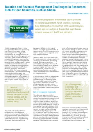 Governance, Regional integration, Economics, Agriculture and Trade 
Taxation and Revenue Management Challenges in Resources- 
Rich African Countries, such as Ghana 
Alexander Kwame Archine 
................................................................................................................................................................................... 
Tax revenue represents a dependable source of income 
for national development. For all countries, especially 
those dependent on revenue from finite natural resources, 
such as gold, oil, and gas, a dynamic link ought to exist 
between revenue and its efficient utilization. 
.................................................................................................................................................................... 
The test of success is efficiency in the 
management of the inverse relationship 
that should exist between natural 
resource exploitation and growth in 
human capital. As natural resources are 
exploited, high value enduring assets, such 
as human capital, must be produced to 
replace depleting assets. Countries that 
have succeeded in engendering efficient 
operation of the natural resource - human 
capital development relationship, are 
reaping the benefits through enhanced 
socioeconomic development for their 
people. In this regard, Botswana’s 
commendable effort deserves special 
mention. Within a decade of restructuring 
its diamond mines, Botswana has 
succeeded in transforming its economic 
fortunes with a significant increase in its 
Gross Domestic Product (GDP) per capita 
from US$3,180 in 2000 to US$15,700 in 
2010. 1 
“(...) revenue 
accruing to govern-ments 
has at best remained 
minimal compared to other 
revenue sources, such as 
corporate taxes from the 
services sector. 
The unfortunate reality with most 
natural resource-rich developing 
countries, however, points to a situation 
of disappointment as governments find 
it difficult to maximize revenues from 
significant increases in export earnings 
accruing to Multinational Mining 
Companies (MMCs).2 In this respect, 
revenue accruing to governments has at 
best remained minimal compared to other 
revenue sources, such as corporate taxes 
from the services sector. 
The focus of this article is to investigate 
the issues preventing natural resource-rich 
developing countries from maximizing 
revenue potential accruing from 
commodities, especially in the wake of 
increasing world market prices. Remedial 
measures in place to improve revenue 
generation from natural resources 
exploitation shall also be examined to 
assess the extent to which the interest of 
the state is protected. 
A review of extant literature revealed two 
major issues impeding maximization 
of benefits from natural resources for 
the sustained development of natural 
resource-rich developing countries. Lack 
of transparency in contracts and the 
harmful effects of corruption are critical 
issues affecting the efficient harnessing of 
revenues. 
Lack of transparency in contracts 
The 1980s and 1990s constituted a 
difficult period in the economies of most 
African countries. Dwindling volumes and 
value of export revenues from natural 
resources characterized this period. This 
unfortunate development resulted in the 
reliance by a number of African nations on 
International Financial Institutions (IFIs) 
for economic stimulus packages to shore 
up their fiscal and international trade 
deficits. Bailout packages agreed with 
IFIs included the advice to divest national 
interest in natural resource management 
and ownership in favour of MMCs for their 
claimed expertise and resourcefulness in 
harnessing potential benefits inherent in 
extractive industries. Contracts executed 
since reflect systematically lower prices as 
key incentive strategy to attract and retain 
the interest of Foreign Direct Investment 
(FDI). Under most of the FDI contract 
terms, national governments have had to 
contend with returns arising from carried 
interest, royalties, property rates, and 
corporate taxes as main sources of income. 
Such unfavourable contract terms account 
for the relatively low returns and income 
earned by natural resource-rich countries 
in the past decade that limit maximization 
of potential income even in the wake of 
increased prices that have characterized 
trade in minerals, oil, and gas, etc. The price 
of an ounce of gold for example, increased 
from US$347.20 in 2002 to US$1,644.90 in 
2012, yet African states did not benefit fully 
from this windfall.3 
Lack of transparency 
in contracts and 
the harmful effects of 
corruption are critical 
issues affecting the 
efficient harnessing of 
revenues. 
Low carried interests, royalties, corporate 
taxes and ground rents limit the potential 
of natural resource-rich developing 
countries, such as Ghana, from increasing 
their share of revenue in tandem with 
phenomenal price increases. Although 
revenue from gold increased from US$995 
million in 2005 to US$2.38 billion in 
2009, Ghana government’s share was 
www.ecdpm.org/GREAT 17 
 