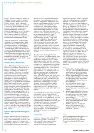 GREAT Insights Volume 2 | Issue 2 | February/March 2013 18 ................................................................................................................................................................................... 
US$40.5 million in 2005 (four percent of 
total) and US$154.5 million in 2009 (six 
point five percent of total) of the share 
accrued to MMCs. While in absolute 
terms these amounts appear significant, 
a fairer share would have significantly 
increased Government resources to 
finance development projects and 
reduce its dependence on aid. The Ghana 
Government’s inability to renegotiate 
better rates on royalties in particular, 
account for its reliance on foreign aid to 
supplement its development budget. 
Although the Minerals and Mining Act, 
2006 (Act 703) stipulates royalty rates 
of between three and six percent, most 
mining companies in Ghana paid the 
lower rate of three percent until March 
2011 when a flat rate of five percent was 
introduced.4 That upward review did little 
to change the situation. The contribution 
of gold revenue to Ghana’s total revenue as 
a consequence remained low at an average 
of 6.5% despite the over 230% percent 
increase in gold revenues in the five years 
from 2005 to 2009. 
Harmful effects of corruption 
Abuse of transfer pricing constitute the 
dominant challenge to maximization of 
governments’ share of natural resource 
revenue. Transfer pricing, a means by 
which imported input costs are padded 
to facilitate transfer of higher amounts 
to suppliers, remains detrimental to 
host countries because of avoidance 
of payment of appropriate legitimate 
taxes. This abusive practice of transfer 
pricing also unduly affects declared profit 
before tax through increased input cost 
that reduce taxable profit. Additionally, 
government loses revenue through capital 
flight – transfer of huge and illegitimate 
proceeds from transfer pricing. Practices 
related to transfer pricing account for a 
minimum loss of US$160 billion annually 
to developing countries.5 Complicity on 
the part of revenue officials tasked with 
the responsibility of monitoring activities 
of MMCs, entrench the negative practice 
of under-declaring production volumes 
and revenues. Failure to regularly replace 
revenue officials, with some remaining at 
a post for well over a decade, compromises 
their professionalism to the detriment of 
their nations.6 
Revenue management challenges in 
Ghana 
Ghana’s revenue from natural resources 
is derived from profits accruing mainly 
from carried interests and corporate taxes 
and royalties based on the revised five 
percentage fixed rate on volume and value 
of extracted minerals and oil and gas. A 
www.ecdpm.org/GREAT 
key success factor, therefore, for revenue 
generation from the two sources, is the 
technical competence and experience of 
revenue collecting agencies to accurately 
assess profit levels on which returns 
are determined. The primary challenge 
is that it would appear that Ghana has 
not independently converted its natural 
resources into reserves to ascertain their 
economic value. More so, revenue agencies 
do not have the capacity to assess 
independently the veracity of declared 
export earnings by MMCs. Given these 
serious drawbacks, the Ghana Revenue 
Authority (GRA) had no other option 
than to accept profit, volume, and value 
levels declared by MMCs on which tax 
assessments are made. This is a daunting 
challenge that has to be surmounted to 
engender increased revenues from natural 
resources to serve the best interests of the 
country. 
The other major challenge is how to 
balance the need to increase revenue from 
rising export prices and earnings with 
the reality of mitigating political risk via 
stability agreements to ensure increased 
inflow of new investment into the lucrative 
mining sector. Stability agreements under 
Ghana’s Mining Law have been crafted to 
mitigate political risk and assure investors 
of the safety of their investment over a 
15-year timeline. This in part accounts for 
Ghana’s inability to take full advantage 
of the ongoing significant increases in 
prices of minerals such as gold. In the 2012 
budget for example, the attempt by the 
government of Ghana to reintroduce the 
windfall profit tax that was removed from 
the Minerals and Mining Law in 2006, 
attracted stiff opposition from MMCs. 
The contention of MMCs was that the 
government could not unilaterally vary 
validly executed contracts to the detriment 
of MMCs. 
Accountability and transparency principles 
enshrined in the Extractive Industries 
Transparency Initiative (EITI), if supported 
with requisite national legislation, efficient 
implementation and close monitoring, 
will help reverse the negative trends in the 
management of revenues from natural 
resources. The EITI is a transparency 
tool adopted by natural resource-rich 
countries in 2002 to inject accountability 
and transparency into the retrieval and 
utilization of revenues from natural 
resources. 
Conclusions 
Enactment of appropriate accountability 
legislation, similar to a Freedom of 
Information Bill, which seeks to inject 
accountability and transparency 
into national operations, will compel 
stakeholders engaged in natural resource 
extraction and management to play by 
the rules. This will make information 
available for scrutiny to help obviate the 
age-old practice of massaging income and 
returns on investments for the mutual 
benefit of stakeholders. Savings made 
through efficient harnessing of resources 
from natural resources invested in social 
infrastructure such as education, will 
reflect better use of revenue thus earned. 
Provision of education will enhance the 
capacity of natural resource-rich countries 
to replace revenue from natural resources 
with relatively stable and easy to manage 
returns on human capital. Additionally, 
where appropriate, nations could gain 
from the knowledge and expertise 
of their citizens whose services could 
be exported for relatively better value 
compared to finite natural resources. The 
significant contribution of the services 
sector in most African countries to 
GDP is a credible example of the value 
that human capital could contribute to 
sustainable development. Accelerated 
and subsidized education as passport to a 
good life for the people must be offered as 
worthy replacement for depleting natural 
resources. 
Notes 
1. CIA World Fact Book (2012). Botswana 
GDP - per capita (PPP). Retrieved from: 
www.indexmundi.com/botswana/ 
gdp_per_capita_%28ppp%29.html 
2. Natural Resource Watch (2012). Report 
on Ghana. Retrieved from: www.ibis. 
dk/dokumenter/index.php?mode= 
download&vcFile=ibisdoc335_nrw_ 
ghana_final.pdf 
3. African Economic Outlook (2011). 
External Financial Flows and Tax 
Receipts in Africa. Retrieved from: 
www.africaneconomicoutlook.org/en/ 
outlook/ 
4. Natural Resource Watch (2012). Report 
on Ghana. Retrieved from: www.ibis. 
dk/dokumenter/index.php?mode= 
download&vcFile=ibisdoc335_nrw_ 
ghana_final.pdf 
5. Blog (2010) Gold Mining in Mali: Who 
Really Profits? Retrieved from: www. 
financialtaskforce.org/ 
6. Manteaw, S. (2010). Ghana’s EITI: 
Lessons from Mining and Policy 
Implications for Oil. Ghana Policy 
Journal no. 4, 96,-109. 
. 
....................................................................................... 
Author 
Alexander Kwame Archine is head of the 
Development Policies wing of the 
Institute of Diplomatic Practice and 
Development Policies (I-2DP) Accra, 
Ghana. 
....................................................................................... 
 