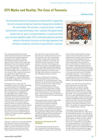 Governance, Regional integration, Economics, Agriculture and Trade 
EITI Myths and Reality: The Case of Tanzania 
Bubelwa Kaiza 
................................................................................................................................................................................... 
The Extractive Industries Transparency Initiative (EITI) is apparently 
the only renowned extractive industries transparency standard in 
the world today. The initiative, in practical terms, involving 
reconciliation of payments (taxes, fees, royalties) that governments 
receive from oil, gas or mining companies in a particular fiscal 
year, has been globally lauded. EITI is ostensibly geared to promote 
material information disclosure on the legal payments that 
extractive companies contribute to governments’ revenues. 
........................................................................................................................................................................... 
Civil society representatives, formally 
invited to observe the process that involves 
reconciliation of companies’ payments 
and governments’ receipts resulting 
from extractive industries operations, 
legitimise the initiative, which is generally 
voluntary. Perhaps some analysts viewing 
the EITI process as quasi legal could be 
close to reality, bearing in mind that a 
gentleman’s agreement – a memorandum 
of understanding or terms of reference – is 
set in place to steer cooperation principles. 
Such gentleman’s agreements bind 
companies, civil society and governments 
to work together in a Multi-Stakeholders 
Group (MSG) charged with overseeing EITI 
reconciliation and reporting. 
But experience has shown that EITI 
stakeholders’ domain is limitless, expanding 
to include bilateral and multilateral 
agencies who directly or indirectly support 
the initiative technically and financially. 
MSG, amongst others, is obligated to 
annually publish reconciliation reports, 
possibly followed by a validation, and 
submit the same to the EITI international 
secretariat, which again tables the same 
to the EITI International Board for review 
and endorsement. EITI country reports 
reveal the status of extractive companies 
payments vs. governments’ revenue received 
from extractive industries operations in a 
particular fiscal year. Assuming existence 
of a vibrant and civic competent public in 
resource-rich countries implementing the 
initiative, EITI reports would be regarded as 
‘stock in business’. 
Tanzania Resource Governance History 
Tanzania is a resource-rich country endowed 
with plenty of minerals and natural gas 
deposits. The country possesses enormous 
proven quantities of tanzanite (12.6 tons), 
gold (2,222 tons), diamond (50.9 million 
carats), copper (13.65 million tons), nickel 
(40 million tons), uranium (35.9 million 
pounds), coal (1.5 billion tons), iron ore, and 
over 45 trillion cubic feet of natural gas. 
A number of large-scale mining, oil and 
natural gas companies are licensed, and 
therefore currently carrying out mostly 
upstream activities. Over 30 large-scale 
extractive companies, including the giants 
Barrick Gold, Anglo Gold, Resolute Mining, 
Mantra Resources, Petrobras, Ophir, British 
Gas (BG), and Statoil, to mention only a 
few high profile extractive companies, are 
painstakingly operating in Tanzania. 
Tanzania acceded to EITI in February 
2009 following fulfilment of EITI initial 
requirements. In a public declaration in mid 
November 2008, the Government had stated 
Tanzania’s commitment to implementing 
EITI. Tanzania had, by 27th January 
2009, accomplished the pre-EITI launch 
groundwork, including formation of MSG, 
drafting of terms of reference and crafted 
a full-costed work plan. EITI International 
Board1 announced admittance of Tanzania to 
start implementation of EITI on 16th February 
2009 in Doha, Qatar. 
Previously, the public had been apparently 
discontented over prevalent opacity, 
mediocrity and impunity, prompting 
perception of corruption as senior 
government officials regulated mineral and 
gas resources in the country. Even today, the 
public believes corruption and rent-seeking 
had significantly influenced the Government 
secretly entering into Mining Development 
Agreements (MDAs) and Gas Production 
Sharing Agreements (PSAs) with extractive 
companies. 
Experience of Tanzania as EITI 
Compliant 
The EITI International Board has on the 
12th of December 2012 declared Tanzania 
EITI compliant. However, close examination 
of the initiative implementation shows a 
corrosive and callus situation. Since EITI 
implementation started, material resources 
information and knowledge across the 
Government, companies, civil society and 
media stakeholders have continued to 
remain at the bottom. A reflection on the 
EITI inception workshop organised by the 
Government in December 2008 reveals that 
everything ended helplessly without tangible 
conclusions. Only the second workshop, held 
in January 2009, ended up with relatively 
meaningful outcomes2 in the context of 
EITI inception definition. The workshop was 
concluded with the formation of MSG, a 
crafted costed work-plan, and draft terms of 
reference tentatively agreed by stakeholders. 
However, even with the second workshop 
promising outcomes, records show 
that Government-invited civil society 
representatives were poorly informed, 
disorganised and disoriented. This implies 
that the process of EITI in Tanzania started 
with weak3 civil society participation. Only 
few civil society representatives acting on 
sheer activism, gate-crashed into the second 
workshop. Noteworthy is the fact that gate-crashers 
won the trust of formally invited 
fellows and ended up being nominated to 
represent civil society constituency in the 
MSG – this signifies an unpleasant beginning 
of EITI implementing in Tanzania. 
Undeniably, Tanzania seems to have 
successfully implemented EITI – MSG has so 
far published two reports – the 2008/2009 
and 2009/2010 fiscal years, thus earning the 
recognition of being EITI compliant. However, 
there could be a number of issues stalling 
behind the scene – a weak civil society, 
Government caring little or nothing about 
civil society significance in EITI process, an 
ambivalent Government representation in 
the MSG, opportunistic oriented profiteering 
mining companies, but above all, a largely 
corrupt civil service little concerned about 
www.ecdpm.org/GREAT 19 
 