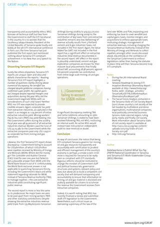 GREAT Insights Volume 2 | Issue 2 | February/March 2013 20 ................................................................................................................................................................................... 
transparency and accountability ethics. MSG 
borrows all technical staff, but two from 
the Government to staff the EITI Secretariat 
in the country. It is no wonder that His 
Excellency, Jakaya Kikwete, President of the 
United Republic of Tanzania spoke loudly and 
boldly at the 5th EITI international conference 
in Paris 2011, the time Tanzania had just 
published the first report, but mentioned 
nothing about Tanzania EITI compliant 
achievement in his New Year 2013 Speech to 
the Nation. 
Dissecting Tanzania EITI Reports 
Surely like others elsewhere, Tanzania EITI 
reports are unique. Open and obscured 
details characterise the reports.4 Reading 
Tanzania’s first EITI report highlights a 
number of questions starkly shining above 
numerical discrepancy. No windfall tax 
charged despite goldmine companies having 
confirmed super profits. No capital gains 
tax charged despite reported mergers and 
acquisitions during the year. Why did the 
Government negotiate MDAs with no 
considerations of such vital taxes? Neither 
MSG nor EITI was expected to provide 
credible answers. Again, corporate tax yield 
from extractive industries, as captured in the 
report, is as meagre as 1.04 percent of entire 
extractive industries yield. Mining workers’ 
Pay As You Earn (PAYE) tax yield feeding into 
the Government coffers during the 2008/9 
fiscal year was 48.74 percent of all extractive 
industries revenue. Workers paid the tune of 
US$ 35,151,382 to the Government while the 
extractive companies paid only US$ 1,097,111 
as corporate tax from mining and gas 
operations. 
Likewise, the first Tanzania EITI report shows 
discrepancy – Government failing to account 
for US$36million, of which US$17million 
were royalties received by Ministry of Energy 
and Minerals (MEM). Where did the money 
go? The Controller and Auditor General 
(CAG) tried for over one year but failed to 
get a plausible answer from MEM until the 
World Bank forced it out of it. Unfortunately, 
the World Bank exclusive answer is not 
applicable to quenching Tanzanians thirsty, 
including the Government’s black and white 
statement regarding rationale for MEM, 
instead of Tanzania Revenue Authority (TRA), 
to manage royalties – the core extractive 
industries yield constituting significant 
public revenue. 
The second report is more or less the same 
as its predecessor. No major taxes are seen 
to be paid apart from mining workers’ PAYE 
and other statutory contributions. Despite 
showing the extractive industries revenue 
yield triple, from 135,684,607,000 Tanzanian 
www.ecdpm.org/GREAT 
shillings during 2008/9 to 419,552,271,000 
Tanzanian shillings during 2009/10, the 
contribution of key taxes from core extractive 
industries remains very low. Ballooning of 
revenue actually results from 3 Portland 
cement and 6 gas industries’ taxes, not 
included in the first report. Again, the Value 
Added Tax (VAT) not included in the first 
report has a significant effect on extractive 
industries total revenue documented in 
the second report. VAT effect in the report 
is plausibly understood, cement and gas 
exploration companies are known for their 
massive local procurements that finally 
attract VAT, accounting 28.38 percent, against 
6.6 percent corporate tax contribution 
from entire large scale mining, oil and gas 
operations. 
A significant discrepancy involving TRA 
and Geita Goldmine, amounting to 35bn 
Tanzanian shillings, is stated to have been 
resolved following TRA, not MSG, instituting 
an internal audit. An active MSG would 
instead have instructed an independent 
audit to clear mistrust or doubt. 
Conclusion 
As way of conclusion, the notion that being 
EITI compliant Tanzania governs her mining, 
oil and gas resources transparently and 
accountably with ramification to prudent 
and efficient management of the country’s 
economy is, perhaps, a smoke screen. A lot 
more is required for Tanzania to be really 
seen as compliant with EITI standards. 
Rigorous reforms should be instituted to 
change the mindset of Government staff 
and political bureaucrats, governance 
structures and systems, relevant policy and 
laws, but above all, to build a competent civil 
society that will demand transparency and 
accountability to ensure that information on 
mining, oil and gas material is disclosed and 
publicly available for citizens to scrutinize 
the revenue the Government receives from 
extractive companies. 
Indeed, it is worth noting that MSG has 
recently finalised a review and submitted 
draft EITI legislation to the Government. 
Nevertheless, such critical issues as 
overseeing supremacy of the law of the 
land over MDAs and PSAs, expanding and 
enforcing tax base to cover windfall and 
capital gains taxes, monitor mergers and 
acquisitions to enforce appropriate taxes, 
instituting strategic management of 
extractive revenues, including charging the 
Tanzania Revenue Authority instead of the 
Ministry of Energy and Minerals to collect 
royalties, amongst other issues discussed 
above, rely entirely on the confidence of 
the Tanzanian Government to enforce 
legislations rather than having the statutes 
in place. Only will then Tanzania become truly 
EITI compliant. 
Notes: 
1. During the 7th International Board 
meeting. 
2. Tanzania Roadmap to Joining EITI: 
Inception Workshop Observatory Report 
available at http://www.fordia.org/ 
fordia_web/_strategic_activites/ 
Tanzania%20EITI%20Workshop%20 
Observatory%20Report.pdf 
3. The Social Forces Analysis contained in 
the Tanzania State of Civil Society Report 
(2011) shows country’s civil society at the 
tail headed by multilateral and donor 
organisations, multinational companies, 
local politically connected business 
tycoons, state coercive organs, ruling 
party, media and finally civil society. 
More information about Tanzania state 
of civil society report is available at 
http://socs.civicus.org/wp-content/ 
uploads/2012/04/State-of-Civil- 
Society-2011.pdf 
4. http://eiti.org/Tanzania 
...................................................................................... 
Author 
Bubelwa Kaiza is Publish What You Pay 
(PWYP) National Coordinator in Tanzania 
and Tanzania EITI Multi-Stakeholder Group 
(MSG) Member. 
........................................................................ 
(...) Government 
failing to account 
for US$36 million. 
 