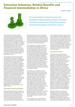 Governance, Regional integration, Economics, Agriculture and Trade 
Extractive Industries, Related Benefits and 
Financial Intermediation in Africa 
Claudine Sigam 
................................................................................................................................................................................... 
This article provides an overarching view of the 
key dynamics shaping extractive industries, distribution 
of benefits from procurement, financial intermediation 
and institutional capacity in host African countries. 
.................................................................................................................................................................. 
The benefits of extractive industries 
in development are well documented.1 
Assuming an appropriate host-country 
financial infrastructure and a minimum 
level of development, studies show that 
extractive activities, through the creation of 
industry clusters and linkages, can trigger 
technology spill overs, assist human capital 
formation, contribute to international 
trade integration, help create a more 
competitive business environment and 
enhance enterprise development, notably 
through procurement services. These can 
contribute to higher economic growth, the 
most potent tool to alleviate poverty in 
developing countries. 
On average in Africa, the annual capital 
and operational expenditure of project 
operators on procurement of capital goods, 
consumables and services is greater than 
total contributions to government.2 For 
example, in 2010, BHP Billiton’s operating 
costs in Africa (i.e. payments to suppliers 
and contractors for materials and services) 
reached USD 3.6 billion, while payments 
to government amounted to USD 598 
million). In the new competitive landscape 
of waning supply and increasing demand 
for energy and mineral resources, mining 
related activities are booming, which then 
translates into significant procurement 
spending. As such or in this context, 
companies in the extractive industries are 
pressured to find the lowest cost suppliers 
that can produce the required quality 
and meet delivery schedules reliably. 
This therefore represents significant 
opportunities for local enterprise 
development in the procurement service 
sector in Africa. 
Challenges to domestic participation 
Despite the opportunities, the benefits of 
extractive industries through procurement 
services do not accrue automatically 
and evenly across countries, sectors and 
local communities. The framework for 
reforms in the financial sector in Africa 
can increase the benefits of extractive 
industrial activities to national economies, 
particularly when focused on supporting 
domestic entrepreneurial participation in 
procurement services. The national financial 
facilities and infrastructure for procurement 
and pre-qualification schemes, for instance, 
are critical for reaping the full benefits from 
extractive activities for development. 
Since independence in Africa, financing3 
for entrepreneurial development and 
participation in procurement in extractive 
industrial activities has been constrained 
by poor capitalization and infrastructure, 
limited borrowing experience (no credit 
bureau and track record), inadequate legal 
and regulatory framework (no leasing laws 
in countries such as Nigeria), collateral 
issues (moveable assets not considered as 
collateral and no collateral registry), high 
transaction costs (similar resources needed 
to process small loans and large loans) 
and high borrowing costs due to perceived 
risks. This financial constraint resulted in 
the inability of small-and-medium sized 
enterprises (SMEs) to access funds, because 
of limited capacity and the financial sector’s 
low appetite for SMEs. 
The limited access to funds and their 
higher costs do constitute a comparative 
disadvantage for local entrepreneurs, who 
often lack the ability to finance projects, 
such as procurement activities when 
awarded contracts. Access to long-term 
finance is limited and the short-term 
facilities that may be available in the 
country generally attract high interest 
rates. Moreover the cash flow to service 
these debts often start when the project 
is completed and performing well, and 
lenders are usually not prepared to assume 
the risk of a borrower not being able 
to complete the project. Consequently 
borrowers are required to provide 
guarantees, which commit them to supply 
additional capital to the project in the 
event of cost over-run or to pay all or part 
of the project debt upon failure to attain 
completion. 
The challenge faced is so prevalent that 
even relatively mature SMEs rely heavily 
on their retained earnings or own funds as 
sources of finance. Figures in Nigeria and 
Kenya show that as much at 70% of funds 
are sourced from local supplier’s own funds 
and a quarter from supplier’s credit. In cases 
where financial support is successful, the 
costs are extremely high: small, medium 
and micro enterprises (SMME) reported 24% 
to 35% interest rates in Ghana. Expansion 
is therefore hampered for SMEs having 
market access, while start-ups are faced 
with entry barriers. 
Frameworks for reform 
The past three decades have seen 
progressive frameworks for reform in 
the financial sector across the continent, 
especially in the countries where the 
extractive industry represents an 
important part of domestic production, 
such as Ghana, Nigeria, South Africa4 
or Angola. These countries have 
largely increased market capitalization 
and policies to force trans-national 
corporations (TNCs) to use local banks 
and create space for local financing to 
support domestic procurement of services. 
In Angola, new financial regulations were 
introduced in 2011, with the objective to 
strengthen domestic banking institutions 
capacities. Under the new banking 
legislation, companies operating in Angola, 
are now obliged to use local banking 
institutions to complete their financial 
transactions, including payment to third 
parties such as government taxes, and 
payment of suppliers or their expatriate 
workforce, whether based in Angola or 
abroad. The question is whether this 
reform will provide more incentives to 
allow for increased market appetite for 
SME operating in extractive industries. 
Along the same line, in Ghana the 
“Borrowers and Lenders Act, 2008” 
introduced the use of movable assets 
in bank lending and created a collateral 
registry at the Central Bank. These 
developments resulted in an increase in 
the volume of financing for SMEs: some 
20,000 loans were registered, accounting 
www.ecdpm.org/GREAT 21 
 