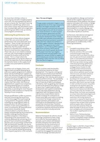 GREAT Insights Volume 2 | Issue 2 | February/March 2013 22 ................................................................................................................................................................................... 
for more than USD 800 million in 
financing secured with movable property 
since 2010. This also allowed CAL Bank to 
set up a scheme, the “Purchase Financing 
Scheme for Gold Mining”, where more 
than USD10 million was allocated to more 
than hundred SMEs with not a single Non-performing 
www.ecdpm.org/GREAT 
loan (NPL) in the 30 months 
since program commenced. 
Addressing the performance risks 
A downside to these reforms however, 
is that TNCs are concerned with the 
performance risks associated with local 
suppliers. These include risks that the 
purchase of products might not work 
efficiently; that the project fails to 
perform as intended once completed; or 
failure to meet business requirements. 
These risks can, in turn, lead to schedule 
and cost risks if technological problems 
increase the duration and cost of the 
project. This is a major area to be 
considered when pursuing the reform, to 
ensure the objective of accommodating 
the domestic banks in the supply chain 
is useful and sustainable for economic 
growth. 
Countries such as Angola, Ghana and 
Nigeria have considered developing an 
extensive supplier programme to address 
these risks by enabling local suppliers to 
attain the necessary quality and reliability. 
Technical, business management, financial 
support and risk guarantees may all 
be necessary. The supplier programme 
implies that TNCs enter into financial 
agreements to support local companies, 
including allowing loans at a relative 
low interest rate, with the contract as 
guarantee, or providing for more frequent 
payments in the contracts, to improve the 
liquidity of local companies. 
But pre-qualification is often so onerous 
and time consuming that local firms 
can be discouraged from participating 
in procurement. The process could be 
simplified by using different levels of 
prequalification for different types of 
contract, or even post-qualification in 
some circumstances. All prequalification 
requirements should be clearly 
communicated in a manner, which is 
readily comprehended by local enterprises. 
Another challenge faced by the pre-qualified 
companies is the delay in 
responding to the requirements. This 
could be addressed by centralizing, for a 
group of local companies pre-qualified, 
services such as accounting. Furthermore 
SME are faced with liquidity risks due to 
the time lag between completion of goods 
and services and receipt of payments from 
TNCs. This could be tackled by providing 
more frequent payments in the contracts. 
Box 1: The case of Angola 
Conclusion 
African countries need the benefits 
from extractive industries for their 
development. This requires a strong and 
stable financial infrastructure that lends 
support to the domestic entrepreneurs 
participating in the industry, particularly in 
the procurement services. The availability 
of financial services is dependent on the 
level of maturity of SMEs (unemployed 
subsistence, start-up, growing and mature) 
as well as the phase of the project or stage 
of value chain. Supporting local skills 
development and supplier marketability 
can be a key value proposition during 
negotiation with host governments for 
new business. Governments need to 
provide incentives for institutions to 
finance local SMEs and create an enabling 
environment for foreign companies to 
support domestic participation and 
contribute to the development of a local 
competitive industrial base. Therefore, 
frameworks to involve local entrepreneurs 
in extractive industries and financial sector 
reforms cannot be mutually exclusive. 
Recommendations 
National frameworks for reforms should 
encourage companies to have a long-term 
vision for local participation. For 
example, a joint venture (JV) between 
the lead contractor Fluor Daniel with 
local partners for the construction of 
the Cannonball platform in southern 
Trinidad in 2002 led to a cost premium of 
USD 10 million. However, after four years, 
in 2006 the JV engaged the same local 
firms for the design and fabrication of 
two new platforms, Mango and Cashima. 
Thanks to the suppliers’ experience and 
standardization of the platform, the project 
saved an estimated USD 11million in design 
costs. In addition, process improvements 
reduced fabrication time from 16 months 
(Cannonball) to 12 months (Mango and 
Cashima). This JV arrangement is worthy 
of emulation by African countries. 
Furthermore, international and regional 
financial institutions5 sources of 
funding in extractive activities should 
consider incorporating domestic supplier 
participation as conditionality in their 
financing frameworks. 
Notes 
1. Campbell B. 2009. Mining in Africa: 
Regulation and Development. 
2. Extractive activities in Africa are mostly 
conducted through Foreign direct 
investment (FDI). In 2011, total FDI to Africa 
was USD 43bn and FDI stocks totaled USD 
570bn. It is estimated that 90% of those 
amount went into extractive industries. 
3. SME financing includes; leasing, supplier 
credit, factoring working capital finance, 
equipment finance, trade finance and 
mortgage finance. Providers for SME 
financing include institutional banks, 
multilateral and regional development 
banks, venture capitalists, owner funding, 
informal sources, specialized institutions 
and larger companies in the industry 
(usually advances from customers). 
4. According to the South African Chamber of 
Mines, mining expenditure in 2010 was USD 
49.4 billion, 92% of which was spent locally. 
In order to rectify the economic inequalities 
resulting from the apartheid regime, the 
government put together a Broad Based 
Black Economic Empowerment (BEE) Act No. 
53 of 2003, which was also included in the 
Mining Charter. The Charter was established 
to increase Historically Disadvantaged South 
Africans (HDSA) participation, including 
ownership in the mining industry. An 
assessment in 2009 by the Department of 
Mines in South Africa showed that 89% of 
companies have not given HDSA companies 
preferred supplier status. Only 8.9% of 
local assets were owned by HDSA, well 
below the target of 15% by 2007. This was 
due to ambiguity and misinterpretations 
that resulted in appalling levels of non-compliance. 
5. Iddrissu D. 2012. The financing of gas 
commercialization projects in developing 
countries: A comparative analysis of bilateral 
and multilateral funding assistance. 
...................................................................................... 
Author 
Claudine Sigam is UNCTAD’ s Project Officer 
for Optimization of Natural Resources 
Management in Africa. 
...................................................................................... 
The gap analysis conducted in Angola in 2003 
recognised that one of the major components, 
as well as the largest constraint to SME 
growth necessary to promote local companies 
in conducting business with the oil industry, 
was “access to finance”. In a bid to increase 
local participation, government and TNCs 
have set up the Centro de Apoio Empresarial, 
an enterprise development centre. Initially, 
local SMEs were evaluated and provided with 
training and technical assistance. Successful 
SMEs were then indexed and certified in a 
“certified supplier’s directory”, allowing access 
to market. The programme was further 
developed in 2010 to help qualified suppliers 
gain access to finance, vital to execute 
contracts and critical for growth. By the end 
of the project more than 1500 Angolan-owned 
businesses had participated in the 
programme, 124 were certified as suppliers for 
the oil industry, 300 contracts were acquired, 
generating in total, more than USD 214 million 
and 2700 jobs for Angolans. 
 