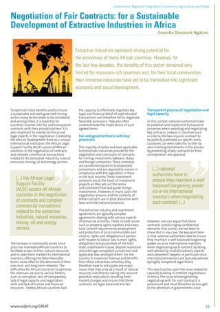 Governance, Regional integration, Economics, Agriculture and Trade 
Negotiation of Fair Contracts: for a Sustainable 
Development of Extractive Industries in Africa 
Coumba Doucouré Ngalani 
................................................................................................................................................................................... 
Extractive industries represent strong potential for 
the economies of many African countries. However, for 
the last few decades, the benefits of this sector remained very 
limited for resources-rich countries and, for their local communities, 
their immense resources have yet to be translated into significant 
economic and social development. 
......................................................................................................................................................... 
To optimize these benefits and to ensure 
a sustainable and well-governed mining 
sector, many factors have to be considered 
and among these, it is essential for 
countries to enter into fair and transparent 
contracts with their private partners. It is 
also important to involve technical and 
legal experts in the negotiation. Created by 
the African Development Bank as a unique 
international institution, the African Legal 
Support Facility (ALSF) assists all African 
countries in the negotiation of contracts 
and complex commercial transactions 
related to the extractive industries, natural 
resources, mining, oil and energy sectors. 
(...) the African Legal 
Support Facility 
(ALSF) assists all African 
countries in the negotiation 
of contracts and complex 
commercial transactions 
related to the extractive 
industries, natural resources, 
mining, oil and energy 
sectors. 
The increase in commodity prices since 
2002 has motivated African countries to 
facilitate access to their natural resources 
and to open their markets to international 
investors, offering the latter favorable 
terms, more often to the detriment of their 
own mid- and long-term interests. The 
difficulties for African countries to optimize 
the revenues are due to various factors, 
such as corruption, lack of transparency, 
lack of legal capacity and negotiation 
skills and lack of human and financial 
resources. Indeed, African countries lack 
the capacity to effectively negotiate key 
legal and financial detail of sophisticated 
transactions and therefore fail to negotiate 
favorable provisions. They also often 
underestimate the implications of such 
agreed terms. 
Fair and good contracts with key 
provisions 
The majority of codes and laws applicable 
to extractives industries provide for the 
negotiation and conclusion of contracts 
for mining investments between states 
and foreign companies. These contracts 
are sometimes based on standardized 
conventions and are required to remain in 
compliance with the legislation in force 
in the host country. These investment 
contracts are at the heart of investment 
projects as they set out the terms 
and conditions that will guide foreign 
investments. However, in many cases the 
negotiation process and the contents of 
these contracts are in total distortion with 
laws and international practices. 
The extractive industry and investment 
agreements are typically complex 
agreements dealing with various aspects 
of extractive activities. These include issues 
such as property rights, royalties and taxes, 
local content requirements, employment 
and protection of local communities and 
citizens, rights and obligations of parties 
with respect to labour law, human rights, 
obligations and guarantees of the host 
state, stabilization clause, dispute resolution 
and arbitrage, competent jurisdiction and 
applicable law, amongst others. For the 
country to maximize revenue and benefits 
from these extractives activities, they 
therefore have to anticipate any major 
issues that may arise as a result of natural 
resource investments, taking into account 
potential implications resulting from 
market changes and ensure that these 
contracts are legal, balanced and fair. 
Transparent process of negotiation and 
legal capacity 
In this context, national authorities have 
to establish and implement transparent 
processes when awarding and negotiating 
key contracts. Indeed, in countries such 
as Liberia, the law requires contract to 
be publicly published via specific tools. 
Countries can even take this further by 
also involving Parliaments in the process 
by presenting all key contracts for their 
consideration and approval. 
(...) national 
authorities have to 
ensure they maintain a well 
balanced bargaining power 
vis-à-vis international 
investors when negotiating 
each contract (...) 
However, one can argue that these 
contracts contain highly confidential 
elements that parties are not keen to 
share. But in any case, the key point here 
is that national authorities have to ensure 
they maintain a well balanced bargaining 
power vis-à-vis international investors 
when negotiating each contract, by being 
well advised by multidisciplinary experts 
and competent lawyers, in particular since 
international investors are typically advised 
by highly competent legal teams. 
This also touches upon the issue related to 
capacity building in contract negotiations 
in Africa. The issue of strengthening 
negotiating skills for such contracts is 
paramount and must therefore be brought 
to the attention of governments since 
www.ecdpm.org/GREAT 23 
 
