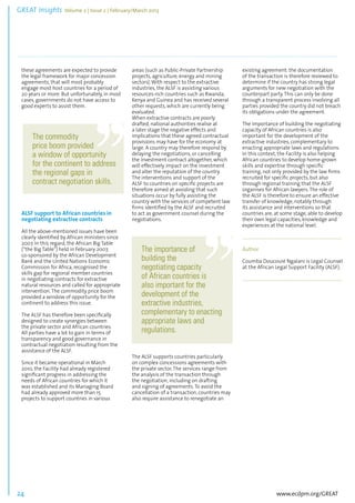 GREAT Insights Volume 2 | Issue 2 | February/March 2013 24 ................................................................................................................................................................................... 
these agreements are expected to provide 
the legal framework for major concession 
agreements, that will most probably 
engage most host countries for a period of 
20 years or more. But unfortunately, in most 
cases, governments do not have access to 
good experts to assist them. 
www.ecdpm.org/GREAT 
ALSF support to African countries in 
negotiating extractive contracts 
All the above-mentioned issues have been 
clearly identified by African ministers since 
2007. In this regard, the African Big Table 
(“the Big Table”) held in February 2007, 
co-sponsored by the African Development 
Bank and the United Nations Economic 
Commission for Africa, recognised the 
skills gap for regional member countries 
in negotiating contracts for extractive 
natural resources and called for appropriate 
intervention. The commodity price boom 
provided a window of opportunity for the 
continent to address this issue. 
The ALSF has therefore been specifically 
designed to create synergies between 
the private sector and African countries. 
All parties have a lot to gain in terms of 
transparency and good governance in 
contractual negotiation resulting from the 
assistance of the ALSF. 
Since it became operational in March 
2010, the Facility had already registered 
significant progress in addressing the 
needs of African countries for which it 
was established and its Managing Board 
had already approved more than 15 
projects to support countries in various 
areas (such as Public-Private Partnership 
projects, agriculture, energy and mining 
sectors). With respect to the extractive 
industries, the ALSF is assisting various 
resources-rich countries such as Rwanda, 
Kenya and Guinea and has received several 
other requests, which are currently being 
evaluated. 
When extractive contracts are poorly 
drafted, national authorities realise at 
a later stage the negative effects and 
implications that these agreed contractual 
provisions may have for the economy at 
large. A country may therefore respond by 
delaying the negotiations, or cancelling 
the investment contract altogether, which 
will effectively impact on the investment 
and alter the reputation of the country. 
The interventions and support of the 
ALSF to countries on specific projects are 
therefore aimed at avoiding that such 
situations occur by fully assisting the 
country with the services of competent law 
firms identified by the ALSF and recruited 
to act as government counsel during the 
negotiations. 
The ALSF supports countries particularly 
on complex concessions agreements with 
the private sector. The services range from 
the analysis of the transaction through 
the negotiation, including on drafting 
and signing of agreements. To avoid the 
cancellation of a transaction, countries may 
also require assistance to renegotiate an 
existing agreement: the documentation 
of the transaction is therefore reviewed to 
determine if the country has strong legal 
arguments for new negotiation with the 
counterpart party. This can only be done 
through a transparent process involving all 
parties provided the country did not breach 
its obligations under the agreement. 
The importance of building the negotiating 
capacity of African countries is also 
important for the development of the 
extractive industries, complementary to 
enacting appropriate laws and regulations. 
In this context, the Facility is also helping 
African countries to develop home-grown 
skills and expertise through specific 
training, not only provided by the law firms 
recruited for specific projects, but also 
through regional training that the ALSF 
organises for African lawyers. The role of 
the ALSF is therefore to ensure an effective 
transfer of knowledge, notably through 
its assistance and interventions so that 
countries are, at some stage, able to develop 
their own legal capacities, knowledge and 
experiences at the national level. 
......................................................................................... 
Author 
Coumba Doucouré Ngalani is Legal Counsel 
at the African Legal Support Facility (ALSF). 
.......................................................................... 
The commodity 
price boom provided 
a window of opportunity 
for the continent to address 
the regional gaps in 
contract negotiation skills. 
The importance of 
building the 
negotiating capacity 
of African countries is 
also important for the 
development of the 
extractive industries, 
complementary to enacting 
appropriate laws and 
regulations. 
 