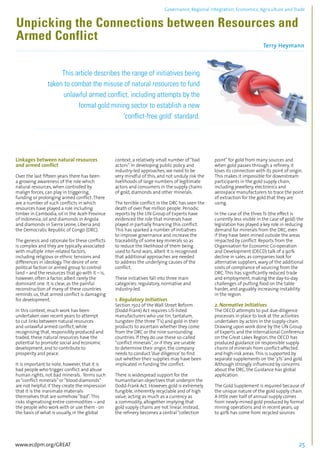 Governance, Regional integration, Economics, Agriculture and Trade 
Unpicking the Connections between Resources and 
Armed Conflict 
Terry Heymann 
................................................................................................................................................................................... 
This article describes the range of initiatives being 
taken to combat the misuse of natural resources to fund 
unlawful armed conflict, including attempts by the 
formal gold mining sector to establish a new 
‘conflict-free gold’ standard. 
..................................................................................................................................................... 
Linkages between natural resources 
and armed conflict 
Over the last fifteen years there has been 
a growing awareness of the role which 
natural resources, when controlled by 
malign forces, can play in triggering, 
funding or prolonging armed conflict. There 
are a number of such conflicts in which 
resources have played a role including 
timber in Cambodia, oil in the Aceh Province 
of Indonesia, oil and diamonds in Angola 
and diamonds in Sierra Leone, Liberia and 
the Democratic Republic of Congo (DRC). 
The genesis and rationale for these conflicts 
is complex and they are typically associated 
with multiple inter-related factors, 
including religious or ethnic tensions and 
differences in ideology. The desire of one 
political faction or armed group to control 
land – and the resources that go with it – is, 
however, often a factor, albeit rarely the 
dominant one. It is clear, as the painful 
reconstruction of many of these countries 
reminds us, that armed conflict is damaging 
for development. 
In this context, much work has been 
undertaken over recent years to attempt 
to cut links between natural resources 
and unlawful armed conflict, while 
recognising that, responsibly produced and 
traded, these natural resources have the 
potential to promote social and economic 
development, and to contribute to 
prosperity and peace. 
It is important to note, however, that it is 
bad people who trigger conflict and abuse 
human rights, not bad minerals. Terms such 
as “conflict minerals” or “blood diamonds” 
are not helpful, if they create the impression 
that it is the inanimate materials 
themselves that are somehow “bad”. This 
risks stigmatising entire commodities – and 
the people who work with or use them - on 
the basis of what is usually, in the global 
context, a relatively small number of “bad 
actors”. In developing public policy and 
industry-led approaches, we need to be 
very mindful of this, and not unduly risk the 
livelihoods of large numbers of legitimate 
actors and consumers in the supply chains 
of gold, diamonds and other minerals. 
The terrible conflict in the DRC has seen the 
death of over five million people. Periodic 
reports by the UN Group of Experts have 
evidenced the role that minerals have 
played in partially financing this conflict. 
This has sparked a number of initiatives 
to improve governance and increase the 
traceability of some key minerals so as 
to reduce the likelihood of them being 
used to fund wars, albeit it is recognised 
that additional approaches are needed 
to address the underlying causes of the 
conflict. 
These initiatives fall into three main 
categories: regulatory, normative and 
industry-led. 
1. Regulatory Initiatives 
Section 1502 of the Wall Street Reform 
(Dodd-Frank) Act requires US-listed 
manufacturers who use tin, tantalum, 
tungsten (the three ‘T’s) and gold in their 
products to ascertain whether they come 
from the DRC or the nine surrounding 
countries. If they do use these so-called 
“conflict minerals”, or if they are unable 
to determine their origin, the company 
needs to conduct ‘due diligence’ to find 
out whether their supplies may have been 
implicated in funding the conflict. 
There is widespread support for the 
humanitarian objectives that underpin the 
Dodd-Frank Act. However, gold is extremely 
fungible, inherently recyclable and of high 
value, acting as much as a currency as 
a commodity, altogether implying that 
gold supply chains are not linear. Instead, 
the refinery becomes a central “collection 
point” for gold from many sources and 
when gold passes through a refinery, it 
loses its connection with its point of origin. 
This makes it impossible for downstream 
participants in the gold supply chain, 
including jewellery, electronics and 
aerospace manufacturers to trace the point 
of extraction for the gold that they are 
using. 
In the case of the three Ts (the effect is 
currently less visible in the case of gold) the 
legislation has played a key role in reducing 
demand for minerals from the DRC, even 
if they have been mined outside the areas 
impacted by conflict. Reports from the 
Organisation for Economic Co-operation 
and Development (OECD) talk of a 90% 
decline in sales, as companies look for 
alternative suppliers, wary of the additional 
costs of compliance of sourcing from the 
DRC. This has significantly reduced trade 
and employment, making the day-to-day 
challenges of putting food on the table 
harder, and arguably increasing instability 
in the region. 
2. Normative Initiatives 
The OECD attempts to put due-diligence 
processes in place to look at the activities 
undertaken by actors in the supply-chain. 
Drawing upon work done by the UN Group 
of Experts and the International Conference 
on the Great Lakes Region, the OECD has 
produced guidance on responsible supply 
chains of minerals from conflict-affected 
and high-risk areas. This is supported by 
separate supplements on the ‘3Ts’ and gold. 
Although strongly influenced by concerns 
about the DRC, the Guidance has global 
application. 
The Gold Supplement is required because of 
the unique nature of the gold supply chain. 
A little over half of annual supply comes 
from newly-mined gold produced by formal 
mining operations and in recent years, up 
to 40% has come from recycled sources 
www.ecdpm.org/GREAT 25 
 