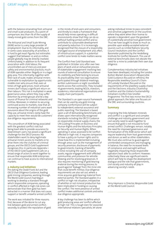 GREAT Insights Volume 2 | Issue 2 | February/March 2013 26 ................................................................................................................................................................................... 
with the balance emanating from artisanal 
and small-scale producers. As a point of 
comparison, less than 1% of the supply of 
newly-mined gold comes from the DRC. 
The Artisanal and Small Scale Mining 
(ASM) sector is a very large provider of 
employment. Due to its informality, and 
in some cases seasonality, of activities, it 
is hard to get exact figures, but estimates 
suggest that between 10 and 20 million 
people globally may be directly involved. 
Unfortunately, in addition to its frequent 
association with child labour, the 
uncontrolled use of mercury and poor 
safety and environmental practices, much 
of ASM operates either illegally or in a legal 
grey area. This informality, together with 
their lack of scale, makes artisanal miners 
vulnerable to exploitation by opportunistic 
middle-men who ensure that, even at 
times of high gold prices, most artisanal 
miners don’t enjoy a significant return on 
their labours. This risk is multiplied in weak 
governance areas, where they may suffer 
extortion by armed groups and be a key 
source of finance for criminal networks and 
militias. Moreover, in relation to securing 
continued access to markets, now that an 
increasing number of industrial users want 
assurance about the origins of the gold 
they use, artisanal miners rarely have the 
capacity to meet their would-be customers’ 
due diligence requirements. 
This conundrum of ASM being associated 
with the greatest conflict risks but 
being least able to provide assurance to 
downstream users, has posed a significant 
challenge for the OECD process. No 
stakeholders want to deny legitimate 
artisanal miners access to markets or to 
drive them into the clutches of criminal 
groups, and the OECD Gold Supplement 
recognises this. In particular, Appendix 1 
of the OECD Gold Supplement calls on a 
broad range of actors to work together to 
ensure that responsible ASM enterprises 
can continue to have access to international 
markets. 
3. Industry-Led Initiatives 
Pre-dating the Dodd-Frank Act and the 
OECD Due-Diligence Guidance, leading 
gold mining companies, working through 
the World Gold Council, had begun 
working to develop a standard through 
which responsible companies, operating 
in conflict-affected or high-risk zones can 
demonstrate that their gold has been 
extracted in a manner that does not cause, 
support or benefit unlawful armed conflict. 
The work was initiated for three reasons: 
first, because of the desire to cut any 
link between gold and armed conflict; 
secondly, to protect the reputation of gold 
www.ecdpm.org/GREAT 
in the minds of end-users and consumers; 
and thirdly to create a framework that 
would help mines operating in difficult 
environments show that they can do so 
without fuelling armed conflict and so 
contribute to sustainable development 
and poverty reduction. It is increasingly 
recognised that the closure of a responsibly 
managed source of employment and, often, 
of infrastructure support, in a potential 
conflict zone tends to make matters worse. 
The Conflict-Free Gold Standard was 
published in October 2012 after over two 
years of work and an exhaustive process 
of stakeholder engagement involving two 
rounds of external consultation to ensure 
its credibility and field-testing to ensure 
its practicability. Over 100 organisations 
participated through bilateral meetings, 
written submissions or eight roundtable 
events across five continents. They included 
16 governments, leading NGOs, investors, 
academics, international organisations and 
supply chain participants. 
The Standard is an open-source framework 
that can be used by any gold mining 
company. Conformance will be subject 
to independent, external assurance and 
public reporting. The Standard is based 
upon a set of demanding benchmarks and 
draws upon internationally recognised 
standards including the OECD Guidance 
on responsible mineral supply chains, the 
UN Guiding Principles on Business and 
Human Rights and the Voluntary Principles 
on Security and Human Rights. When 
operating in areas assessed to be ‘conflict-affected 
or high-risk’, it requires companies 
to have a policy on human rights and to 
show how this is implemented including 
through areas such as the management of 
security provision, disclosure of payments 
to governments, tracking of benefits 
in kind, including the use of company 
assets, regular engagement with affected 
communities and provision for whistle-blowing 
and for resolving grievances. It 
also requires monitoring of gold bearing 
material during the mining process, to 
guard against ‘leakage’ from the mine site 
that could benefit militias. Due diligence 
requirements are also set out, where a 
mine acquires gold-bearing material from 
external parties. The Standard applies in a 
conflict or high risk situation, irrespective 
of whether or not mineral production has 
been implicated in funding or causing 
the conflict. The mere presence of armed 
conflict makes additional controls and extra 
due diligence appropriate. 
A key challenge has been to define which 
gold producing areas are ‘conflict-affected 
or high risk’. This is tough even for seasoned 
international relations specialists, let alone 
asking individual mines to pass consistent 
and sensitive judgements on the countries 
where they work when their license to 
operate is dependent upon the goodwill 
of a potentially sensitive host government. 
Thus we have sought to draw as much as 
possible upon widely-accepted external 
sources such as United Nations Security 
Council resolutions and the Conflict 
Barometer published by the Heidelberg 
Institute for Conflict Research. This use of 
external benchmarks does not obviate the 
need for a mine to undertake their own due 
diligence. 
Complementary industry-led initiatives 
have been developed, including the London 
Bullion Market Association’s Responsible 
Gold Guidance (focused on refiners), the 
Responsible Jewellery Council’s Chain-of- 
Custody Standard (focused on the 
requirements of the jewellery supply-chain) 
and the Electronic Industry Citizenship 
Coalition and the Global e-Sustainability 
Initiative’s Conflict-Free Smelter 
Programme. The first two mirror the OECD 
global approach, the latter one focuses on 
the DRC and surrounding countries. 
Summary 
Unpicking the links between minerals 
and conflict is a significant and complex 
challenge and industry, government and 
civil society need to work together to 
ensure that gold is not misused to fund 
armed conflict. Challenges remain, notably 
the need for improved governance and 
formalisation of the ASM sector which will 
require leadership from host governments 
and donors as well as other stakeholders. 
We must also continue to guard against 
unintended consequences and managing 
in balance, the need for increased levels 
of compliance and oversight without 
negatively impacting those responsible 
operators least able to conform. However, 
collectively, these are significant events 
which will help to shape the development 
dialogue and the role that governments, 
civil society and industry all play in 
advancing society’s needs. 
....................................................................................... 
Author 
Terry Heymann is Director, Responsible Gold 
at the World Gold Council. 
....................................................................................... 
 