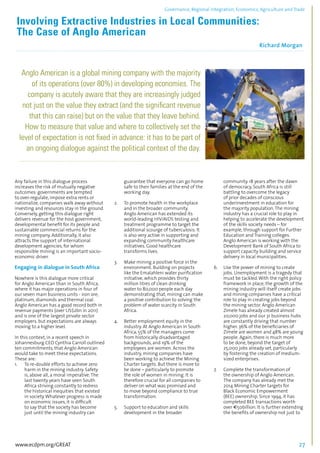 Governance, Regional integration, Economics, Agriculture and Trade 
Involving Extractive Industries in Local Communities: 
The Case of Anglo American 
Richard Morgan 
................................................................................................................................................................................... 
Anglo American is a global mining company with the majority 
of its operations (over 80%) in developing economies. The 
company is acutely aware that they are increasingly judged 
not just on the value they extract (and the significant revenue 
that this can raise) but on the value that they leave behind. 
How to measure that value and where to collectively set the 
level of expectation is not fixed in advance: it has to be part of 
an ongoing dialogue against the political context of the day. 
................................................................................................................................................................................... 
Any failure in this dialogue process 
increases the risk of mutually negative 
outcomes: governments are tempted 
to over-regulate, impose extra rents or 
nationalize, companies walk away without 
investing and resources stay in the ground. 
Conversely, getting this dialogue right 
delivers revenue for the host government, 
developmental benefit for its people and 
sustainable commercial returns for the 
mining company. Additionally, it also 
attracts the support of international 
development agencies, for whom 
responsible mining is an important socio-economic 
driver. 
Engaging in dialogue in South Africa 
Nowhere is this dialogue more critical 
for Anglo American than in South Africa, 
where it has major operations in four of 
our seven main business units - iron ore, 
platinum, diamonds and thermal coal. 
Anglo American has a good record both in 
revenue payments (over US$2bn in 2011) 
and is one of the largest private sector 
employers. but expectations are always 
moving to a higher level. 
In this context, in a recent speech in 
Johannesburg CEO Cynthia Carroll outlined 
ten commitments, that Anglo American 
would take to meet these expectations. 
These are: 
1. To re-double efforts to achieve zero 
harm in the mining industry. Safety 
is, above all, a moral imperative. The 
last twenty years have seen South 
Africa striving constantly to redress 
the historical inequities that existed 
in society. Whatever progress is made 
on economic issues, it is difficult 
to say that the society has become 
just until the mining industry can 
guarantee that everyone can go home 
safe to their families at the end of the 
working day. 
2. To promote health in the workplace 
and in the broader community. 
Anglo American has extended its 
world-leading HIV/AIDS testing and 
treatment programme to target the 
additional scourge of tuberculosis. It 
is also very active in supporting and 
expanding community healthcare 
initiatives. Good healthcare 
transforms lives. 
3. Make mining a positive force in the 
environment. Building on projects 
like the Emalahleni water purification 
initiative, which provides thirty 
million litres of clean drinking 
water to 80,000 people each day 
demonstrating that, mining can make 
a positive contribution to solving the 
problem of water scarcity in South 
Africa. 
4. Better employment equity in the 
industry. At Anglo American in South 
Africa, 55% of the managers come 
from historically disadvantaged 
backgrounds, and 19% of the 
employees are women. Across the 
industry, mining companies have 
been working to achieve the Mining 
Charter targets. But there is more to 
be done – particularly to promote 
the role of women in mining. It is 
therefore crucial for all companies to 
deliver on what was promised and 
to move beyond compliance to true 
transformation. 
5. Support to education and skills 
development in the broader 
community. 18 years after the dawn 
of democracy, South Africa is still 
battling to overcome the legacy 
of prior decades of conscious 
underinvestment in education for 
the majority population. The mining 
industry has a crucial role to play in 
helping to accelerate the development 
of the skills society needs – for 
example, through support for Further 
Education and Training colleges. 
Anglo American is working with the 
Development Bank of South Africa to 
support capacity building and service 
delivery in local municipalities. 
6. Use the power of mining to create 
jobs. Unemployment is a tragedy that 
must be tackled. With the right policy 
framework in place, the growth of the 
mining industry will itself create jobs 
and mining companies have a critical 
role to play in creating jobs beyond 
the mining sector. Anglo American 
Zimele has already created almost 
20,000 jobs and our 31 business hubs 
are constantly driving that number 
higher. 36% of the beneficiaries of 
Zimele are women and 48% are young 
people. Again, there is much more 
to be done, beyond the target of 
25,000 jobs already set, particularly 
by fostering the creation of medium-sized 
enterprises. 
7. Complete the transformation of 
the ownership of Anglo American. 
The company has already met the 
2014 Mining Charter targets for 
Black Economic Empowerment 
(BEE) ownership. Since 1994, it has 
completed BEE transactions worth 
over €50billion. It is further extending 
the benefits of ownership not just to 
www.ecdpm.org/GREAT 27 
 