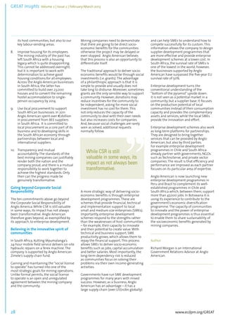 GREAT Insights Volume 2 | Issue 2 | February/March 2013 28 ................................................................................................................................................................................... 
www.ecdpm.org/GREAT 
its host communities, but also to our 
key labour-sending areas. 
8. Improve housing for its employees. 
The mining industry of the past has 
left South Africa with a housing 
legacy which is quite disappointing. 
This cannot be addressed overnight, 
but it is important to work with 
determination to achieve good 
housing conditions for all employees. 
Across the Anglo American businesses 
in South Africa, the latter has 
committed to build over 23,000 
houses and to convert the remaining 
hostel accommodation to single-person 
occupancy by 2014. 
9. Use local procurement to support 
South African businesses. In 2011 
Anglo American spent over €2billion 
in procurement from BEE suppliers 
in South Africa. It is committed to 
local procurement as a core part of its 
business and to developing skills in 
the South African economy through 
partnerships between local and 
international suppliers. 
10. Transparency and mutual 
accountability. The standards of the 
best mining companies can justifiably 
render both the nation and the 
company proud, and there is a mutual 
responsibility to work together to 
achieve the highest standards. Only 
then can the progress made be 
genuinely transformative. 
Going beyond Corporate Social 
Responsibility 
The ten commitments above go beyond 
the Corporate Social Responsibility of 
Anglo America. While CSR is still valuable 
in some ways, its impact has not always 
been transformative. Anglo American 
therefore goes beyond, as exemplified by 
its approach, to enterprise development. 
Believing in the innovative spirit of 
communities 
In South Africa, Kutting Mpumalanga’s 
24-hour mobile field service delivers on-site 
hydraulic repairs on a Terex machine. The 
company is supported by Anglo American 
Zimele’s supply chain fund. 
Gaining and maintaining the “social license 
to operate” has turned into one of the 
most strategic goals for mining operations. 
Unlike formal permits, the social license 
to operate is an open and unregulated 
agreement between the mining company 
and the community. 
Mining companies need to demonstrate 
that there are going to be direct socio-economic 
benefits for the communities 
otherwise the project may be delayed or 
even stopped. Anglo American believes 
that this process is also an opportunity to 
differentiate itself. 
The traditional approach to deliver socio-economic 
benefits would be through social 
investments (i.e. grants). The advantage 
of a philanthropic approach is that it is 
simple to provide and usually does not 
take long to disburse. Moreover, sometimes 
grants are the only sensible way to support 
a community. However, donations may 
reduce incentives for the community to 
be independent; asking for more social 
investment has no cost for them. This 
not only reduces the capacity of the 
community to deal with their own needs 
but also increases costs for companies. 
And, because social challenges are rarely 
seen as solved, additional requests 
normally follow. 
A more strategic way of delivering socio-economic 
benefits is through enterprise 
development programmes. These are 
schemes that provide financial, technical 
and implementation support to local 
small and medium size enterprises (SMEs). 
Importantly, enterprise development 
schemes respond to the strengths rather 
than the weaknesses of host communities 
– for example, their capacity to innovate 
and their potential to create value. With 
technical and business support, SME 
productivity grows, which allows them to 
repay the financial support. This process 
allows SMEs to deliver socio-economic 
benefits such as jobs, capital accumulation 
and better salaries. Most importantly, the 
long-term dependency risk is reduced 
as communities focus on solving their 
problems via their own income-generating 
activities. 
Governments have run SME development 
programmes for many years with mixed 
success. However, as a business, Anglo 
American has an advantage – it has a 
large supply chain (over US$10bn globally) 
and can help SMEs to understand how to 
compete successfully for its custom. This 
information allows the company to design 
supplier development programmes that 
are more effective and provide enterprise 
development schemes at a lower cost. In 
South Africa, the survival rate of SMEs is 
one of the lowest in the world; however, 
the businesses supported by Anglo 
American have surpassed the five-year EU 
survival rate of 50%. 
Enterprise development turns the 
conventional understanding of the 
“bottom of the pyramid” upside down: 
it is not seen as a potential market in a 
community, but a supplier base. It focuses 
on the production potential of local 
communities instead of their consumption 
capacity and provides the complementary 
assets and services, while the local SMEs 
provide the innovation and effort. 
Enterprise development schemes also work 
as long-term platforms for partnerships. 
They are designed to bring together 
services that can be provided by Anglo 
American, but also by third parties. 
For example enterprise development 
programmes in Chile and South Africa 
already partner with governments, NGOs 
such as TechnoServe, and private sector 
companies. The result is that efficiency and 
performance are improved as each partner 
focuses on its particular area of expertise. 
Anglo American is now launching new 
enterprise development programmes in 
Peru and Brazil to complement its well-established 
programmes in Chile and 
South Africa which, between them, support 
more than 47,000 jobs. In Botswana it is 
using its experience to contribute to the 
government’s economic diversification 
programme. The capacity of communities 
to innovate and the power of enterprise 
development programmes is thus essential 
to enable them to share sustainability of 
the socioeconomic benefits generated by 
mining companies. 
.......................................................................................... 
Author 
Richard Morgan is an International 
Government Relations Advisor at Anglo 
American. 
........................................................................................ 
While CSR is still 
valuable in some ways, its 
impact as not always been 
transformative. 
 