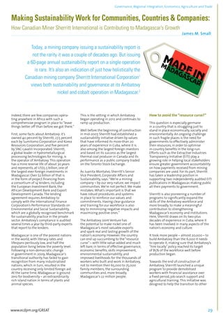 Governance, Regional integration, Economics, Agriculture and Trade 
Making Sustainability Work for Communities, Countries & Companies: 
How Canadian Miner Sherritt International is Contributing to Madagascar’s Growth 
James M. Small 
................................................................................................................................................................................... 
Today, a mining company issuing a sustainability report is 
not the rarity it was a couple of decades ago. But issuing 
a 60-page annual sustainability report on a single operation 
is rare. It’s also an indication of just how holistically the 
Canadian mining company Sherritt International Corporation1 
views both sustainability and governance at its Ambatovy 
nickel and cobalt operation in Madagascar.2 
......................................................................................................................................................... 
Indeed, there are few companies opera-ting 
anywhere in Africa with such a 
comprehensive program in place to “leave 
things better off than before we got there.” 
First, some facts about Ambatovy: it’s 
owned 40 percent by Sherritt, 27.5 percent 
each by Sumitomo Corporation and Korea 
Resources Corporation, and five percent 
by SNC-Lavalin Incorporated. Sherritt, 
a global leader in hydrometallurgical 
processing technologies for mining, is 
the operator of Ambatovy. This operation 
has a mine reserve life of about 30 years 
and represents, at US$5.5 billion, one of 
the largest-ever foreign investments in 
Madagascar. Over $2 billion of that is 
in the form of project financing from 
a consortium of 14 lenders, including 
the European Investment Bank, the 
African Development Bank and Export 
Development Canada. The lending 
agreement requires Ambatovy to 
comply with the International Finance 
Corporation’s Performance Standards on 
Environmental and Social Sustainability, 
which are a globally recognised benchmark 
for sustainability practice in the private 
sector. Ambatovy’s compliance is audited 
several times a year by third-party experts 
that report to the lenders. 
Madagascar is one of the poorest nations 
in the world, with literacy rates and 
lifespans perilously low, and half the 
population living below the poverty level. 
Following a non-democratic change 
in government in 2009, Madagascar’s 
transitional authority has failed to gain 
recognition from many industrialised 
nations, which in turn, resulted in the 
country receiving only limited foreign aid. 
At the same time, Madagascar is ground 
zero for biodiversity – an extraordinarily 
rich island nation in terms of plants and 
animal species. 
This is the setting in which Ambatovy 
began operating in 2012 and continues to 
ramp up production. 
Well before the beginning of construction 
in mid-2007, Sherritt had established a 
sustainability initiative driven by values 
that have informed its more-than 20 
years of experience in Cuba, where it is 
also among the largest foreign investors 
and based on its success as the largest 
thermal coal producer in Canada and its 
performance as a public company traded 
on the Toronto Stock Exchange. 
As Juanita Montalvo, Sherritt’s Senior 
Vice President, Corporate Affairs and 
Sustainability, says: “We’re a mining 
company – by our very nature, we impact 
communities. We’re not perfect. We make 
mistakes. What’s important is that we 
have robust procedures and systems 
in place to reinforce our values and 
commitments. Having clear guidance 
and training for our workforce is also 
key to minimizing negative impacts and 
maximizing positive ones.” 
The Ambatovy Joint Venture has 
the potential to make nickel one of 
Madagascar’s most valuable exports 
and spark real and lasting growth of the 
nation’s economy. However, the country 
can end up succumbing to the “resource 
curse” – with little value-added and much 
left bare, in terms of effective governance, 
economic benefits, skills improvement, 
environmental sustainability, and 
improved livelihoods for the thousands of 
workers who built and work in Ambatovy, 
not to mention their 65,000 to 75,000 
family members, the surrounding 
communities and, more broadly, 
Madagascar’s 22 million people. 
How to avoid the “resource curse?” 
This question is especially germane 
in a country that is struggling just to 
stand in place economically, socially and 
environmentally. An ongoing challenge 
in such fragile places is the need for 
governments to effectively administer 
their resources, in order to optimise 
in-country benefits in the long-run. 
Efforts such as the Extractive Industries 
Transparency Initiative (EITI) play a 
growing role in helping local stakeholders 
ensure greater government accountability 
on how payments received from mining 
companies are used. For its part, Sherritt 
has taken a leadership position in 
supporting two independently audited EITI 
publications in Madagascar, making public 
all their payments to government. 
Sherritt is also pioneering a number of 
programs to significantly expand the 
skills of the Ambatovy workforce and 
more broadly, to make a meaningful 
contribution to strengthening 
Madagascar’s economy and institutions. 
Here, Sherritt draws on its two-plus 
decades of experience in Cuba, where it 
has been involved in many aspects of the 
nation’s economy and culture. 
It took more people – almost 20,000 – to 
build Ambatovy than the 6,000 it needs 
to operate it, making sure that Ambatovy’s 
“hire locally” policy reached its target 
of 85% of the workforce well before 
production began. 
Towards the end of construction of 
Ambatovy, Sherritt launched a unique 
program to provide demobilised 
workers with financial assistance over 
a fixed period, job-search support and 
agricultural training. This initiative was 
designed to help the transition to other 
www.ecdpm.org/GREAT 29 
 