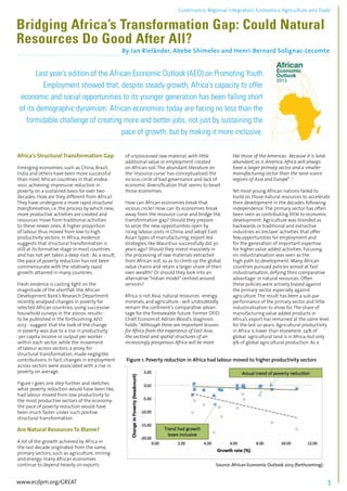 Governance, Regional integration, Economics, Agriculture and Trade 
Bridging Africa’s Transformation Gap: Could Natural 
Resources Do Good After All? 
By Jan Rieländer, Abebe Shimeles and Henri-Bernard Solignac-Lecomte 
................................................................................................................................................................................... 
Last year’s edition of the African Economic Outlook (AEO) on Promoting Youth 
Employment showed that, despite steady growth, Africa’s capacity to offer 
economic and social opportunities to its younger generation has been falling short 
of its demographic dynamism: African economies today are facing no less than the 
formidable challenge of creating more and better jobs, not just by sustaining the 
........................................................................................................................................................................... 
Africa’s Structural Transformation Gap 
Emerging economies, such as China, Brazil, 
India and others have been more successful 
than most African countries in that endea-vour, 
achieving impressive reduction in 
poverty on a sustained basis for over two 
decades. How are they different from Africa? 
They have undergone a more rapid structural 
transformation, i.e. the process by which new, 
more productive activities are created and 
resources move from traditional activities 
to these newer ones. A higher proportion 
of labour thus moved from low to high 
productivity sectors. In Africa, evidence 
suggests that structural transformation is 
still at its formative stage in most countries 
and has not yet taken a deep root.1 As a result, 
the pace of poverty reduction has not been 
commensurate with the relatively rapid 
growth attained in many countries. 
Fresh evidence is casting light on the 
magnitude of the shortfall: the African 
Development Bank’s Research Department 
recently analysed changes in poverty for 
selected African countries, using successive 
household surveys in the 2000s: results - 
to be published in the forthcoming AEO 
2013 - suggest that the bulk of the change 
in poverty was due to a rise in productivity 
- per capita income or output per worker - 
within each sector, while the movement 
of labour across sectors, a proxy for 
structural transformation, made negligible 
contributions. In fact, changes in employment 
across sectors were associated with a rise in 
poverty on average. 
Figure 1 goes one step further and sketches 
what poverty reduction would have been like, 
had labour moved from low productivity to 
the most productive sectors of the economy: 
the pace of poverty reduction would have 
been much faster under such positive 
structural transformation. 
Are Natural Resources To Blame? 
A lot of the growth achieved by Africa in 
the last decade originated from the same, 
primary sectors, such as agriculture, mining 
and energy: many African economies 
continue to depend heavily on exports 
pace of growth, but by making it more inclusive. 
of unprocessed raw material, with little 
additional value or employment created 
on African soil. The abundant literature on 
the ‘resource curse’ has conceptualised the 
vicious circle of bad governance and lack of 
economic diversification that seems to beset 
those economies. 
How can African economies break that 
vicious circle? How can its economies break 
away from the resource curse and bridge the 
transformation gap? Should they prepare 
to seize the new opportunities open by 
rising labour costs in China, and adopt East- 
Asian types of manufacturing, export-led 
strategies, like Mauritius successfully did 30 
years ago? Should they invest massively in 
the processing of raw materials extracted 
from African soil, so as to climb up the global 
value chains and retain a larger share of their 
own wealth? Or should they look into an 
alternative “Indian model” centred around 
services? 
Africa is not Asia: natural resources -energy, 
minerals, and agriculture - will undoubtedly 
remain the continent’s comparative advan-tage 
for the foreseeable future. Former DFID 
Chief Economist Adrian Wood’s diagnosis 
holds: “Although there are important lessons 
for Africa from the experience of East Asia, 
the sectoral and spatial structures of an 
increasingly prosperous Africa will be more 
like those of the Americas. Because it is land-abundant, 
as is America, Africa will always 
have a larger primary sector and a smaller 
manufacturing sector than the land-scarce 
regions of Asia and Europe” .2 
Yet most young African nations failed to 
build on those natural resources to accelerate 
their development in the decades following 
independence. The primary sector has often 
been seen as contributing little to economic 
development. Agriculture was branded as 
backwards or traditional and extractive 
industries as ‘enclave’ activities that offer 
few opportunities for employment and 
for the generation of important expertise 
for higher value added activities. Focusing 
on industrialisation was seen as the 
high path to development. Many African 
countries pursued policies aimed at fast 
industrialisation, defying their comparative 
advantage3 in natural resources. Often 
these policies were actively biased against 
the primary sector, especially against 
agriculture. The result has been a sub-par 
performance of the primary sector and little 
industrialisation to show for. The share of 
manufacturing value added products in 
Africa’s export has remained at the same level 
for the last 20 years. Agricultural productivity 
in Africa is lower than elsewhere: 24% of 
global agricultural land is in Africa, but only 
9% of global agricultural production. As a 
Figure 1. Poverty reduction in Africa had labour moved to higher productivity sectors 
Source: African Economic Outlook 2013 (forthcoming). 
www.ecdpm.org/GREAT 3 
 