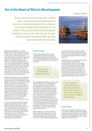 Governance, Regional integration, Economics, Agriculture and Trade 
Eni at the Heart of Africa’s Development 
Pasquale Salzano 
................................................................................................................................................................................... 
Africa is on the rise on the world scene. In recent 
years, its economy has grown faster than any 
other one in the world (except for China), thanks to 
the increasing global need of raw materials. The 
number of African countries becoming hydrocarbon 
producers is rising as well, and in the last five years 
oil resources have increased by 30%, while gas 
resources have more than doubled. 
.................................................................................................................................................................. 
Against this background, it is little 
known that Eni has long been the main 
hydrocarbon producer in Africa, reaching 
in 2011, about 1 million barrels of oil 
equivalent (boe) per day, which represents 
56% of Eni’s global production. Eni has 
worked in North Africa (Egypt, Libya, 
Tunisia and Algeria) for many years, but 
it is now increasingly present in Western 
and Southern Africa (Liberia, Ghana, Togo, 
Nigeria, Gabon, Congo, the DRC, Angola, 
South Africa, Kenya). Furthermore, in 
2011-2012, Eni made the most important 
discovery in its history in Mozambique: a 
gas deposit that, on its own, could satisfy 
all European demand for five years. 
One of the key secrets of Eni’s leadership 
in Africa is the traditional adherence to 
the principles of its founding father Enrico 
Mattei: the oil found in producer countries 
belongs to them. As an international 
company, Eni has a contractual right to 
extract resources and to benefit from an 
adequate return on its investments. But 
more importantly, the company never 
forgets that producer countries are the 
“owners” of the oil, and they therefore 
have the right to perceive the largest 
profits from it. From this philosophy 
descends a real commitment to 
supporting the countries where Eni acts. 
In 2011, Eni invested about €70 million 
for development projects in countries 
where it operates. Out of this, more 
than €20 million was invested in Africa. 
As a member of the LEAD excellence 
programme for the social responsibility 
of companies organised by the United 
Nations, Eni is also committed to 
accompanying Africa to work towards 
achieving the UN’s Millennium 
Development Goals (MDGs). 
Access to energy 
In Eni’s view, moreover, there can be 
no development without electricity. 
Unfortunately today, two thirds of the 
600 million inhabitants of oil and gas rich 
sub-Saharan Africa live without access to 
electricity. 
(...) there can be 
no development 
without electricity. 
Eni’s strategy includes the implementation 
of infrastructure for the development 
of local markets along with plans for 
the exploitation of energy resources. In 
this context, providing energy to people 
allows the company to pursue, directly 
and effectively, the MDGs. Eni therefore 
is currently involved in building efficient, 
clean, combined- cycle gas plants, that 
often use the gas associated with oil 
production, which otherwise would be 
burnt off (in technical terms “flared”) into 
the atmosphere. While producing energy, 
Eni also avoids gas flaring, with evident 
environmental benefits. Eni today reuses 
and revalorises 50% of the gas, which 
was flared in 2007:this positive trendis 
expected to continue . 
Today in Nigeria, Eni produces 20% of 
the country’s electricity and as a result 
of significant investments, about 90% 
of associated gas is enhanced through 
conversion in LNG, power production and 
local distribution (it was 50% in 2000). 
Relevant flaring down projects have also 
been set up in Congo, where the company 
currently produces 60% of the country’s 
electricity. 
Along this path, Eni is going to implement 
similar projects in other African 
countries, becoming one of the largest 
continental electricity producers. While 
many oil companies do not want their 
investments in dollars to be subject to 
electricity rates in local currency, as set 
by local governments, Eni considers such 
investments in producing electricity as a 
crucial investment which also enhances its 
reputation and image in the continent. 
(...) Eni considers 
such investments in 
producing electricity 
as a crucial investment 
which also enhances its 
reputation and image in 
the continent. 
Eni Foundation 
Eni has also a specific Foundation which, 
in line with the MDGs, implements several 
projects, notably for mother and childhood 
protection, the fight against transmissible 
diseases and the prevention of the mother-baby 
transmission of HIV. 
www.ecdpm.org/GREAT 31 
 