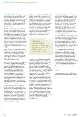 GREAT Insights Volume 2 | Issue 2 | February/March 2013 32 ................................................................................................................................................................................... 
In 2011, the projects underway in the Congo 
and Angola reached complete executive 
maturity. Acknowledged in the field as 
concrete and effective intervention models, 
developed alongside communities and 
local institutions, they have been able to 
implement new operational approaches 
in local health systems, destined to have 
lasting effects. 
Three hundred thousand vaccines have so 
far been administered in addition to the 
250,000 paediatric and children’s check-ups, 
www.ecdpm.org/GREAT 
325,000 laboratory analyses, 17,000 
antenatal consultancies and HIV screening 
tests, 11 thousand safe births, 61 thousand 
obstetrical check-ups, thousands of hours 
of training and the sensitisation of local 
health workers. This bears witness to the 
daily commitment of the men and women 
involved in the Foundation’s work, carried 
out with constant, silent devotion in 
cities just as in the most remote, isolated 
villages. 
In 2011, the Foundation further broadened 
its horizons of solidarity and development, 
completing, in cooperation with local 
health authorities, the design of a new 
initiative in Ghana which, by improving 
health service conditions in the western 
region of the country, aims to reduce 
mother and infant mortality. 
Numerous projects are currently on-going. 
For instance, in the Congo, the Salissa 
Mwana project (“Let’s protect children” 
initiated in 2008 in collaboration with 
the country’s Ministry of Health and the 
local non-governmental organisation 
Foundation Congo Assistance) aims 
to improve childrens healthcare in the 
isolated rural areas of the regions of 
Kouilou, Niari and Cuvette, through 
extensive vaccination programmes 
against the most common pathologies, 
to strengthen the basic peripheral 
healthcare structure, to train healthcare 
staff on various levels and to sensitise the 
population in terms of prevention. 
Similarly, the Kento Mwana (“Mother- 
Child”) project, that first started in 2009 
in collaboration with the local Ministry of 
Health, aims to reduce the mother-baby 
transmission of the HIV virus in HIV-positive 
pregnant women to 2-3%. It also 
offers counselling services and voluntary 
screening at the network of first level 
healthcare centres and, in the event of 
seropositivity, prophylaxis or treatment 
services at the maternity and children’s 
wards of reference hospitals. 
Furthermore, in Angola, the Kilamba Kiaxi 
project, promoted with the Ministry of 
Health and the local non-governmental 
organisation Obra da Divina Providencia, 
aims to improve health in the mother-child 
population of the municipality of 
Kilamba Kiaxi, in Luanda. The intervention, 
which also enjoys the support of major 
international scientific institutions, aims 
to reduce the incidence of preventable 
diseases, including those caused by 
malnutrition, by strengthening peripheral 
healthcare structures, monitoring 
epidemics and developing vaccination 
programmes and dietary education. 
In Ghana, the Foundation is now starting 
a €6.2 million, 3-year health project, 
aimed at strengthening maternal-infant 
medicine services in districts of the 
Western Region. The project, in line with 
the strategies of the local Ministry of 
Health, aims to support the action of the 
health authorities in achieving the MDGs, 
and in particular goals 4 and 5: respectively 
to reduce infant mortality and improve 
maternal health. The project envisages 
developing the extension of basic 
healthcare services in the least served 
areas, in line with the planning strategy 
and healthcare services on a community 
level promoted by the Ministry of Health. 
It also aims to strengthen maternal-infant 
medical services, as well as obstetric and 
newborn services on an intermediate level 
(community clinics and health centres). 
Other goals are the strengthening of in-patient 
and emergency services in relation 
to obstetric and newborn assistance in 
district hospitals; strengthening of the 
capacity to plan, monitor and assess and 
training of regional and district healthcare 
staff. The Eni Foundation finances 
the project and is responsible for its 
management. 
Finally, in Mozambique, the Eni Foundation 
and the Ministry of Health are due to sign, 
in early 2013, under the High Patronage 
of First Lady H.E. Maria da Luz Guebuza, 
a Memorandum of Understanding to 
strengthen Maternal and Child Health 
Services in Palma District (Cabo Delgado 
Province). This €2.5 million, one-year 
project, aims at supporting the Minister 
of Health in the reduction of maternal 
and child mortality by improving the 
emergency health services of Palma 
District with particular regard to obstetric, 
neonatal and paediatric care. 
All Eni foundation’s projects apply specific 
criteria, such as adherence to local health 
policies and programs, prevalent training 
and use of local health staff, focus also 
on operational & management aspects, 
in order to facilitate the handover to the 
local authorities, and to assure a long 
lasting sustainability and an impact within 
country’s national health system. 
Eni’s commitment to supporting the 
countries where it operates is real and 
intense. From access to electricity to 
mother and childhood protection, from 
the fight against transmissible diseases 
to the prevention of the mother-baby 
transmission of HIV, etc, Eni is one of 
the most active actors promoting the 
development and ultimately the structural 
transformation of African countries. 
This is one of the key factors behind its 
growing success in the continent. 
........................................................................................ 
Author 
Pasquale Salzano is Vice-President for 
International Governmental Affairs at Eni. 
........................................................................................ 
(...) producer 
countries are the 
“owners” of the oil, and 
they therefore have the 
right to perceive the 
largest profits from it. 
 