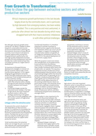 Governance, Regional integration, Economics, Agriculture and Trade 
From Growth to Transformation: 
Time to close the gap between extractive sectors and other 
productive sectors Isabelle Ramdoo 
................................................................................................................................................................................... 
Africa’s impressive growth performance in the last decade, 
largely driven by the commodity boom, and in particular, 
by high demands from emerging markets, has been widely 
heralded. This is very positive and most welcomed, in 
particular after almost two lost decades during which many 
struggled hard with their macro-economic imbalances 
or with other political challenges. 
...................................................................................................................................................................... 
But although necessary, growth alone 
cannot do it all. More is needed to attain 
long-term, sustainable and inclusive 
structural transformation. Zooming into 
the economic structures of many African 
countries, much remains to be done to 
translate opportunities arising from 
the good economic performance into 
real, high-quality employment, business 
prospects for local entrepreneurs and more 
broadly, into a solid industrial base that 
can propel countries to a higher level of 
development. 
To maximise on the good fortune, 
development strategies in mineral-rich 
African countries, have to take a more 
transformative approach. In this regard, 
bridging the gap between extractive 
sectors and other productive value chains 
is necessary. Three complementary policies 
are thus essential, namely: 
1. Creating and promoting linkages 
within the extractive sector, notably 
through focused industrial strategies 
to boost backward and forward 
linkages; 
2. Promoting linkages outside the 
extractive sector, notably in the field 
of agriculture, the most important 
economic sector in Africa; and 
3. Strategic positioning in the global 
value chain, to ensure integration into 
the complex system of fragmented 
production. 
Linkages within the extractive sector 
To overcome the current situation of 
over-dependency on few economic 
sectors, it is important to consolidate the 
growth performance by building strong 
economic fundamentals around productive 
sectors. The fiscal link can act as a first 
lever, by using the windfall gains from 
the extractive sector to support other 
productive sectors. 
To be transformative, the extractive 
sector can no longer be just a source of 
raw materials and unprocessed goods 
produced locally and meant to be 
transformed elsewhere. It is therefore 
important to provide incentives to 
facilitate business opportunities because 
and investment, which can in turn can act 
as a catalyst, in support of employment, 
industrial value creation and growth of 
an indigenous entrepreneurial class. This 
needs to fit in the overall development of 
the domestic supply chains. 
While the purpose is not to turn miners 
into manufacturers nor for governments 
to pick winners from the business 
community, it is nevertheless essential to 
have a proper framework within which the 
private sector can operate. This requires a 
supportive business climate and a set of 
carefully designed industrial policies, aimed 
at promoting linkages within the extractive 
sector. Government can generally act as a 
facilitator, notably by providing efficient 
public goods such as infrastructure and 
education and by addressing some of 
the existing market failures,1 which are 
particularly strong in the extractive sector. 
It must also undertake complementary 
reforms to address numerous remaining 
challenges, such as the technological 
divide, infrastructure deficits and other 
institutional and governance weaknesses, 
amongst others. 
More broadly, it is also important to fix 
the current disconnect between the 
extractive sector and the wider industrial 
sector. So far, the lack of high value-added 
industrial activities in many African 
countries have resulted in countries 
accounting for negligible shares in global 
industrial output and manufactured 
exports. While it is widely recognised that 
industrial development is key to structural 
transformation, the current resource boom 
therefore represents a unique opportunity 
to create and promote those linkages. 
In essence, two types of linkages have 
substantial potential, albeit to different 
degrees: 
1. Backward linkages, relating to 
industries that supply inputs to the 
extractive sector. Examples include 
industries that produce specialised 
equipments, machinery or services 
for the extractive sector or service 
provider and industries that operate 
at the exploration stage, prior to 
exploitation and production. 
2. Forward linkages, which consist of 
industries that use the inputs from 
the extractive sector into other 
activities. These linkages provide 
the opportunity to develop clusters 
of manufacturing activities around 
the extractive sector through 
beneficiation processes and higher 
value added activities.2 
Taken together, linkages can therefore 
generate synergies with other productive 
sectors to create more productive jobs and 
competitive industries. 
Linking the extractive sector with 
other productive sectors: The case of 
agriculture 
Agriculture is the most important 
economic sector in many African countries, 
with an average GDP contribution 
estimated at 30% in 2012. It can act as 
catalyst for Africa’s broader economic 
transformation, if supported in a strategic 
manner. Extractive sectors are next in line, 
although in some countries the latter have 
a far larger economic impact. 
That said, the extractive sector and 
agriculture have at least one thing in 
common: both are guided by strong 
political considerations, although for 
different reasons. In the case of the 
extractive sector, rents generated create, 
structure and maintain incentives for 
many stakeholders. The relationship 
between politics and rents not only have 
bearing on the (mis)management of 
resources, they also continuously shape 
governments’ relationship with citizens. 
High revenues too often lead to low tax 
collection, in turn weakening accountability 
link between the citizen and the State, in 
the end distracting governments’ attention 
from the needs of the people. 
www.ecdpm.org/GREAT 5 
 
