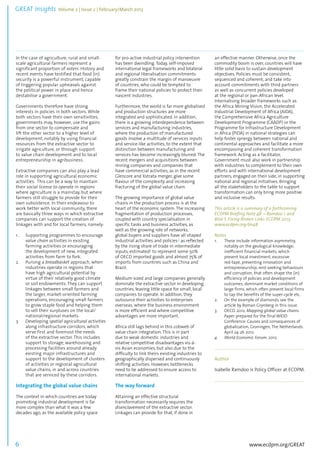 GREAT Insights Volume 2 | Issue 2 | February/March 2013 6 
................................................................................................................................................................................... 
In the case of agriculture, rural and small-scale 
www.ecdpm.org/GREAT 
agricultural farmers represent a 
significant proportion of voters. History and 
recent events have testified that food (in) 
security is a powerful instrument, capable 
of triggering popular upheavals against 
the political power in place and hence 
destabilise a government. 
Governments therefore have strong 
interests in policies in both sectors. While 
both sectors have their own sensitivities, 
governments may, however, use the gains 
from one sector to compensate and 
lift the other sector to a higher level of 
development, notably by using financial 
resources from the extractive sector to 
irrigate agriculture, or through support 
to value chain development and to local 
entrepreneurship in agribusiness. 
Extractive companies can also play a lead 
role in supporting agricultural economic 
activities. This can be a way to maintain 
their social license to operate in regions 
where agriculture is a mainstay, but where 
farmers still struggle to provide for their 
own subsistence. In their endeavour to 
work better with local community, there 
are basically three ways in which extractive 
companies can support the creation of 
linkages with and for local farmers, namely: 
1. Supporting programmes to encourage 
value chain activities in existing 
farming activities or encouraging 
the development of new, integrated 
activities from farm to fork. 
2. Pursing a breadbasket approach, when 
industries operate in regions that 
have high agricultural potential by 
virtue of their relatively good climate 
or soil endowments. They can support 
linkages between small farmers and 
the larger, market-oriented farming 
operations, encouraging small farmers 
to grow staple food and helping them 
to sell their surpluses on the local/ 
national/regional markets. 
3. Developing spatial agricultural activities 
along infrastructure corridors, which 
serve first and foremost the needs 
of the extractive sector. This includes 
support to storage, warehousing and 
processing facilities around already 
existing major infrastructures and 
support to the development of clusters 
of activities or regional agricultural 
value chains, in and across countries 
that are serviced by these corridors. 
Integrating the global value chains 
The context in which countries are today 
promoting industrial development is far 
more complex than what it was a few 
decades ago, as the available policy space 
for pro-active industrial policy intervention 
has been dwindling. Today, self-imposed 
international legal frameworks and bilateral 
and regional liberalisation commitments 
greatly constrain the margin of manoeuvre 
of countries, who could be tempted to 
frame their national policies to protect their 
nascent industries. 
Furthermore, the world is far more globalised 
and production structures are more 
integrated and sophisticated. In addition, 
there is a growing interdependence between 
services and manufacturing industries, 
where the production of manufactured 
goods involve a multitude of services inputs 
and service-like activities, to the extent that 
distinction between manufacturing and 
services has become increasingly blurred. The 
recent mergers and acquisitions between 
mining companies and companies that 
have commercial activities, as in the recent 
Glencore and Xstrata merger, give some 
flavour of the complexity and increasing 
fracturing of the global value chain. 
The growing importance of global value 
chains in the production process is at the 
heart of the economic system. The increasing 
fragmentation of production processes, 
coupled with country specialisation in 
specific tasks and business activities, as 
well as the growing role of networks, 
global buyers and suppliers have all shaped 
industrial activities and policies,3 as reflected 
by the rising share of trade in intermediate 
inputs, estimated4 to represent some 50% 
of OECD imported goods and almost 75% of 
imports from countries such as China and 
Brazil. 
Medium-sized and large companies generally 
dominate the extractive sector in developing 
countries, leaving little space for small, local 
companies to operate. In addition, they 
outsource their activities to enterprises 
overseas, where the business environment 
is more efficient and where competitive 
advantages are more important. 
Africa still lags behind in this cobweb of 
value chain integration. This is in part 
due to weak domestic industries and 
relative competitive disadvantages vis-à-vis 
Asian economies, but also due to the 
difficulty to link theirs existing industries to 
geographically dispersed and continuously 
shifting activities. However, bottlenecks 
need to be addressed to ensure access to 
international markets. 
The way forward 
Attaining an effective structural 
transformation necessarily requires the 
disenclavement of the extractive sector. 
Linkages can provide for that, if done in 
an effective manner. Otherwise, once the 
commodity boom is over, countries will have 
little solid basis to sustain development 
objectives. Policies must be consistent, 
sequenced and coherent, and take into 
account commitments with third partners 
as well as concurrent policies developed 
at the regional or pan-African level. 
Internalising broader frameworks such as 
the Africa Mining Vision, the Accelerated 
Industrial Development of Africa (AIDA), 
the Comprehensive Africa Agriculture 
Development Programme (CAADP) or the 
Programme for Infrastructure Development 
in Africa (PIDA) in national strategies can 
help foster synergy between national and 
continental approaches and facilitate a more 
encompassing and coherent transformation 
framework. Acting as a facilitator, 
Government must also work in partnership 
with industries to complement to their own 
efforts and with international development 
partners, engaged on their side, in supporting 
national and regional initiatives. Bringing 
all the stakeholders to the table to support 
transformation can only bring more positive 
and inclusive results. 
This article is a summary of a forthcoming 
ECDPM Briefing Note 48. – Ramdoo I. and 
Bilal S. Fixing Broken Links: ECDPM 2013. 
www.ecdpm.org/bn48 
Notes 
1. These include information asymmetry, 
notably on the geological knowledge; 
inefficient financial markets, which 
prevent local investment; excessive 
red-tape, preventing innovation and 
entrepreneurship; rent-seeking behaviours 
and corruption, that often shape the (in) 
efficiency of policies and development 
outcomes; dominant market conditions of 
large firms, which often prevent local firms 
to tap the benefits of the super-cycle etc. 
2. On the example of diamonds, see the 
article by Roman Grynberg in this issue. 
3. OECD. 2012. Mapping global value chains. 
Paper prepared for the final WIOD 
Conference: Causes and consequences of 
globalization, Groningen, The Netherlands. 
April 24-26 2012. 
4. World Economic Forum. 2012. 
.................................................................................................... 
Author 
Isabelle Ramdoo is Policy Officer at ECDPM. 
.................................................................................................... 
 