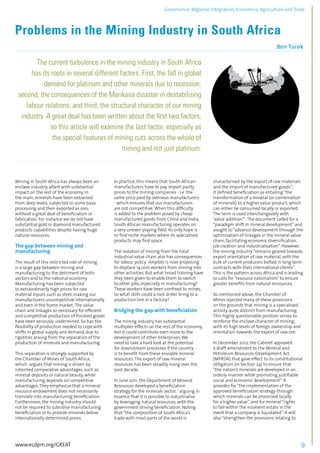Governance, Regional integration, Economics, Agriculture and Trade 
Problems in the Mining Industry in South Africa 
Ben Turok 
................................................................................................................................................................................... 
The current turbulence in the mining industry in South Africa 
has its roots in several different factors. First, the fall in global 
demand for platinum and other minerals due to recession; 
second, the consequences of the Marikana disaster in destabilising 
labour relations; and third, the structural character of our mining 
industry. A great deal has been written about the first two factors, 
so this article will examine the last factor, especially as 
the special features of mining cuts across the whole of 
mining and not just platinum. 
.......................................................................................................................................................................... 
Mining in South Africa has always been an 
enclave industry, albeit with substantial 
impact on the rest of the economy. In 
the main, minerals have been extracted 
from deep levels, subjected to some basic 
processing and then exported as ores 
without a great deal of beneficiation or 
fabrication. For instance we do not have 
substantial gold or diamond manufactured 
products capabilities despite having huge 
natural resources. 
The gap between mining and 
manufacturing 
The result of this restricted role of mining 
is a large gap between mining and 
manufacturing to the detriment of both 
sectors and to the national economy. 
Manufacturing has been subjected 
to extraordinarily high prices for raw 
material inputs such as steel, making our 
manufacturers uncompetitive internationally 
and even in the home market. The value 
chain and linkages so necessary for efficient 
and competitive production of finished goods 
have been seriously undermined. So has the 
flexibility of production needed to cope with 
shifts in global supply and demand, due to 
rigidities arising from the separation of the 
production of minerals and manufacturing. 
This separation is strongly supported by 
the Chamber of Mines of South Africa, 
which argues that mining is driven by 
inherited comparative advantages, such as 
mineral deposits or natural beauty, while 
manufacturing depends on competitive 
advantages. They emphasise that a mineral 
resource endowment does not necessarily 
translate into manufacturing beneficiation. 
Furthermore, the mining industry should 
not be required to subsidise manufacturing 
beneficiation or to provide minerals below 
internationally determined prices. 
In practice, this means that South African 
manufacturers have to pay import parity 
prices to the mining companies - i.e. the 
same price paid by overseas manufacturers 
- which ensures that our manufacturers 
are not competitive. When this difficulty 
is added to the problem posed by cheap 
manufactured goods from China and India, 
South African manufacturing operates on 
a very uneven playing field. Its only hope is 
to find niche markets where its specialised 
products may find space. 
The isolation of mining from the total 
industrial value chain also has consequences 
for labour policy. Amplats is now proposing 
to displace 14,000 workers from mining into 
other activities. But what broad training have 
they been given to enable them to switch 
to other jobs, especially in manufacturing? 
These workers have been confined to mines, 
so what skills could a rock driller bring to a 
production line in a factory? 
Bridging the gap with beneficiation 
The mining industry has substantial 
multiplier effects on the rest of the economy, 
but it could contribute even more to the 
development of other enterprises. We 
need to take a hard look at the potential 
for downstream processes if the country 
is to benefit from these enviable mineral 
resources. The export of raw mineral 
resources has been steadily rising over the 
past decade. 
In June 2011, the Department of Mineral 
Resources developed a beneficiation 
strategy for the minerals sector, 1 arguing in 
essence that it is possible to industrialise 
by leveraging natural resources, with the 
government driving beneficiation. Noting 
that “the composition of South Africa’s 
trade with most parts of the world is 
characterised by the export of raw materials 
and the import of manufactured goods”, 
it defined beneficiation as entailing “the 
transformation of a mineral (or combination 
of minerals) to a higher value product, which 
can either be consumed locally or exported. 
The term is used interchangeably with 
‘value addition’” . The document called for a 
“paradigm shift in mineral development” and 
sought to “advance development through the 
optimisation of linkages in the mineral value 
chain, facilitating economic diversification, 
job creation and industrialisation”. However, 
the mining industry “remains geared towards 
export orientation of raw material, with the 
bulk of current producers bolted in long term 
contracts with their international clients”. 
This is the pattern across Africa and is leading 
to calls for “resource nationalism” to ensure 
greater benefits from natural rersources. 
As mentioned above, the Chamber of 
Mines rejected many of these provisions 
on the grounds that mining is a specialised 
activity quite distinct from manufacturing. 
This highly questionable position serves to 
reinforce the enclave character of mining, 
with its high levels of foreign ownership and 
orientation towards the export of raw ore. 
In December 2012, the Cabinet approved 
a draft amendment to the Mineral and 
Petroleum Resources Development Act 
(MPRDA) that gave effect to its constitutional 
obligation (in Section 24) to ensure that 
“the nation’s minerals are developed in an 
orderly manner while promoting justifiable 
social and economic development”. It 
provides for “the implementation of the 
approved beneficiation strategy through 
which minerals can be processed locally 
for a higher value”, and for mineral “rights 
to fall within the insolvent estate in the 
event that a company is liquidated”. It will 
also “strengthen the provisions relating to 
www.ecdpm.org/GREAT 9 
 