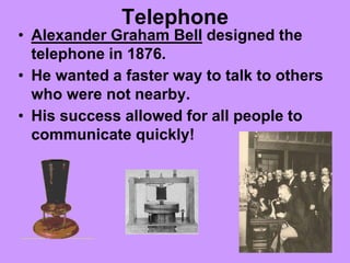 Telephone
• Alexander Graham Bell designed the
telephone in 1876.
• He wanted a faster way to talk to others
who were not nearby.
• His success allowed for all people to
communicate quickly!
 