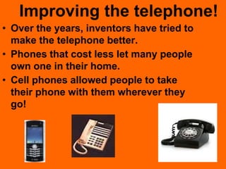 Improving the telephone!
• Over the years, inventors have tried to
make the telephone better.
• Phones that cost less let many people
own one in their home.
• Cell phones allowed people to take
their phone with them wherever they
go!
 