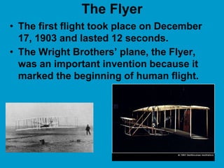 The Flyer
• The first flight took place on December
17, 1903 and lasted 12 seconds.
• The Wright Brothers’ plane, the Flyer,
was an important invention because it
marked the beginning of human flight.
 