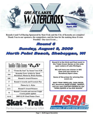 Newsletter
                                                                            August, 2009



Rounds 4 and 5 of Racing Sponsored by Skat-Trak and the City of Kenosha are complete!
 Thank You to our sponsors, the competitors, and the fans for the making these Events
                             Possible! Our next Event…




                                                           Round 6 is the third and final event in
                                                            the Triple Crown Series on the wide
                                                              open waters of Lake Michigan.

                                                               We will have one winner in SKI
  2      “From the Seat” by Susan Voss #138                       class and one winner in
          Kenosha News Article by Mark                             Runabout/Sport class.
 3-4
         Hornickel, Photos by Brian Passino
                                                            Some of the prizes for winning this
 5-6          Round 4 Award Pictures                                    event are
  7      Round 4 Awards and Freestyle Pics                  SKAT-TRAK IMPELLER, CASH PRIZE,
                 Photos by L. Hyke                         ALL Aluminum SHOP STAND, TROPHY,
  8
                                                           and our own CUSTOM CROWN for the
 9-11         Round 5 Award Pictures                         “KING/QUEEN of the BIG WAVES”

         Round 5 Awards and current Triple
  12
               Crown points update
 13-15      2009 GLW Final Points Chart




                                     Page 1 – GLW August Newsletter
 