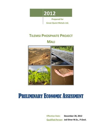 2012
                   Prepared for
              Great Quest Metals Ltd.




     TILEMSI PHOSPHATE PROJECT
               MALI




PRELIMINARY ECONOMIC ASSESSMENT


              Effective Date:     December 20, 2012
              Qualified Person: Jed Diner M.Sc., P.Geol.
 