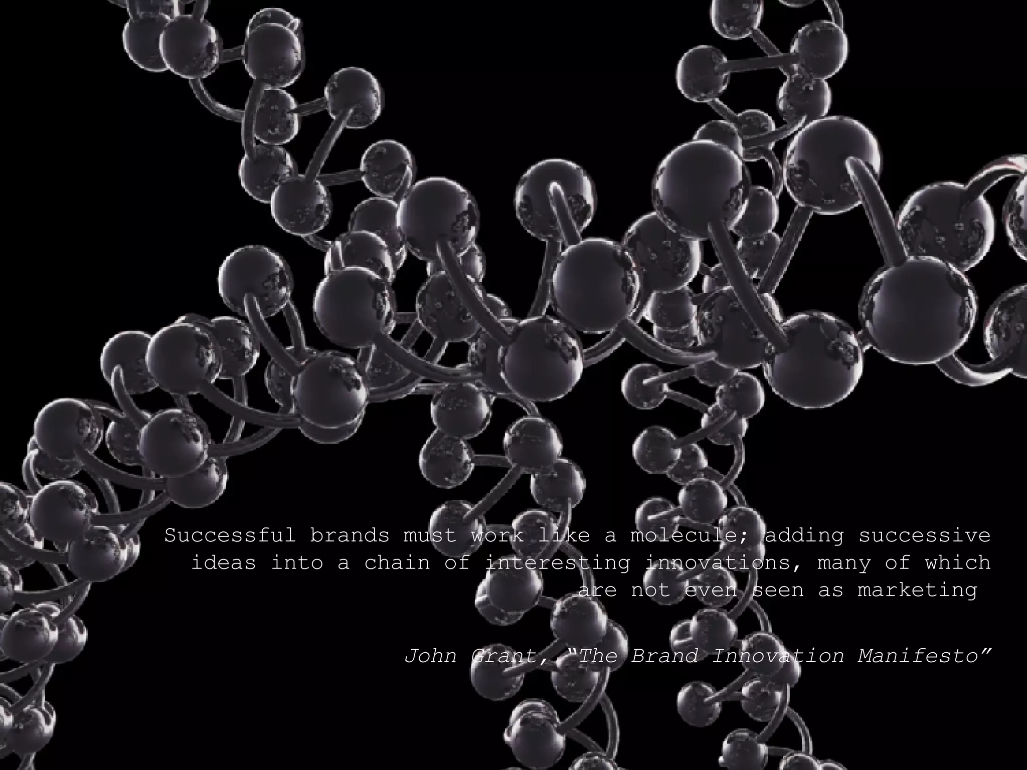 Successful brands must work like a molecule; adding successive ideas into a chain of interesting innovations, many of which are not even seen as marketing  John Grant, “The Brand Innovation Manifesto” 
