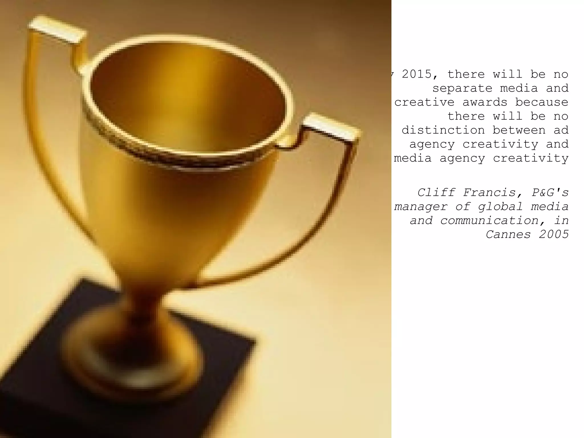 By 2015, there will be no separate media and creative awards because there will be no distinction between ad agency creativity and media agency creativity  Cliff Francis, P&G's manager of global media and communication, in Cannes 2005 