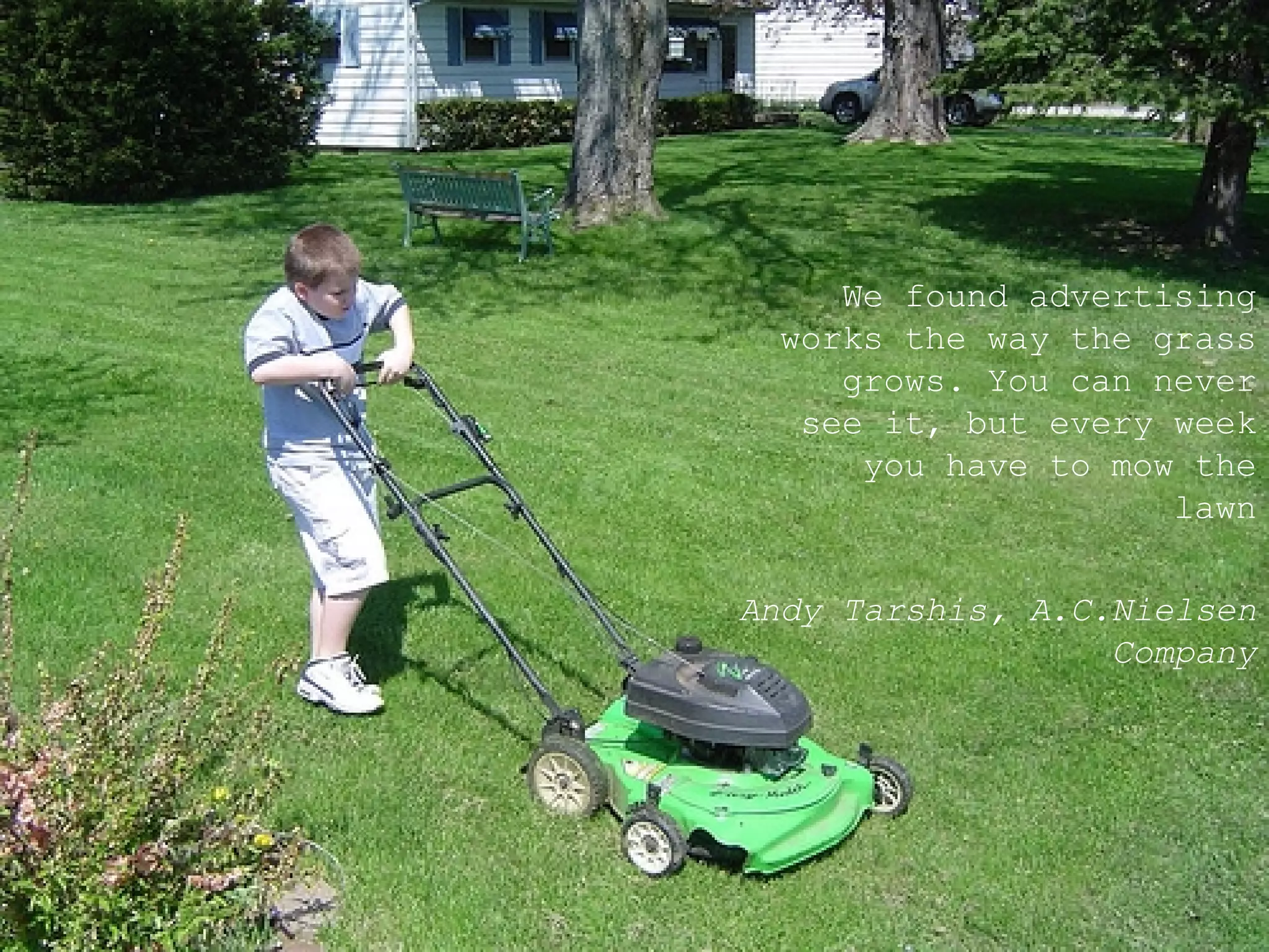 We found advertising works the way the grass grows. You can never see it, but every week you have to mow the lawn Andy Tarshis ,  A.C.Nielsen Company 
