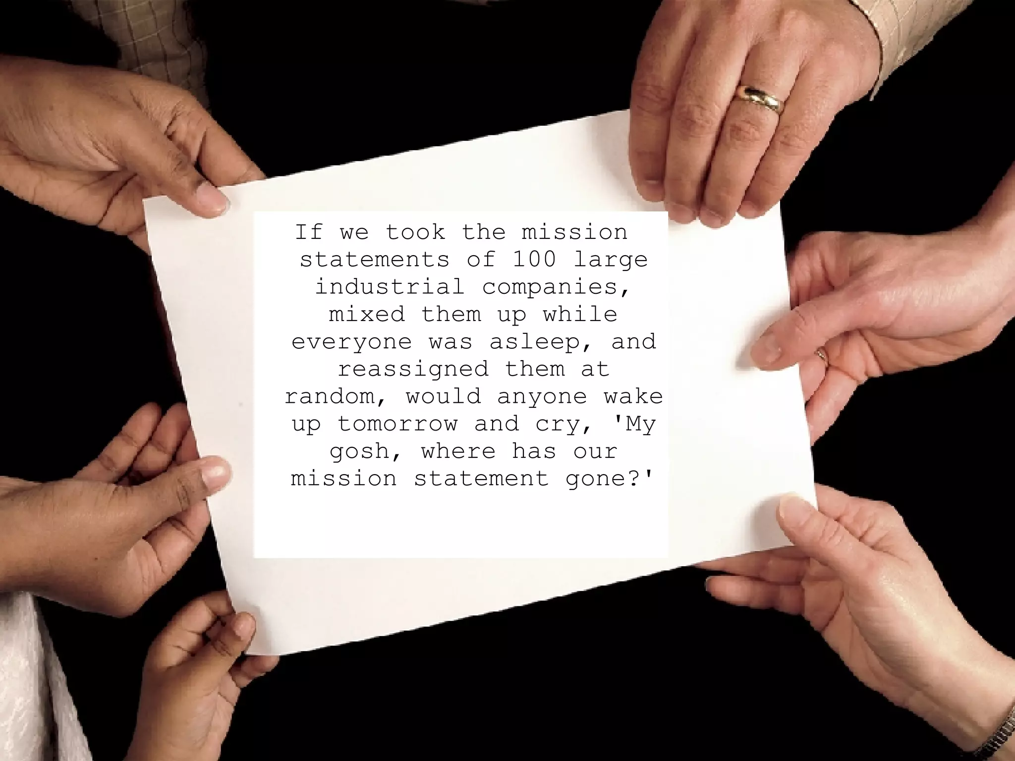 If we took the mission statements of 100 large industrial companies, mixed them up while everyone was asleep, and reassigned them at random, would anyone wake up tomorrow and cry, 'My gosh, where has our mission statement gone?' 
