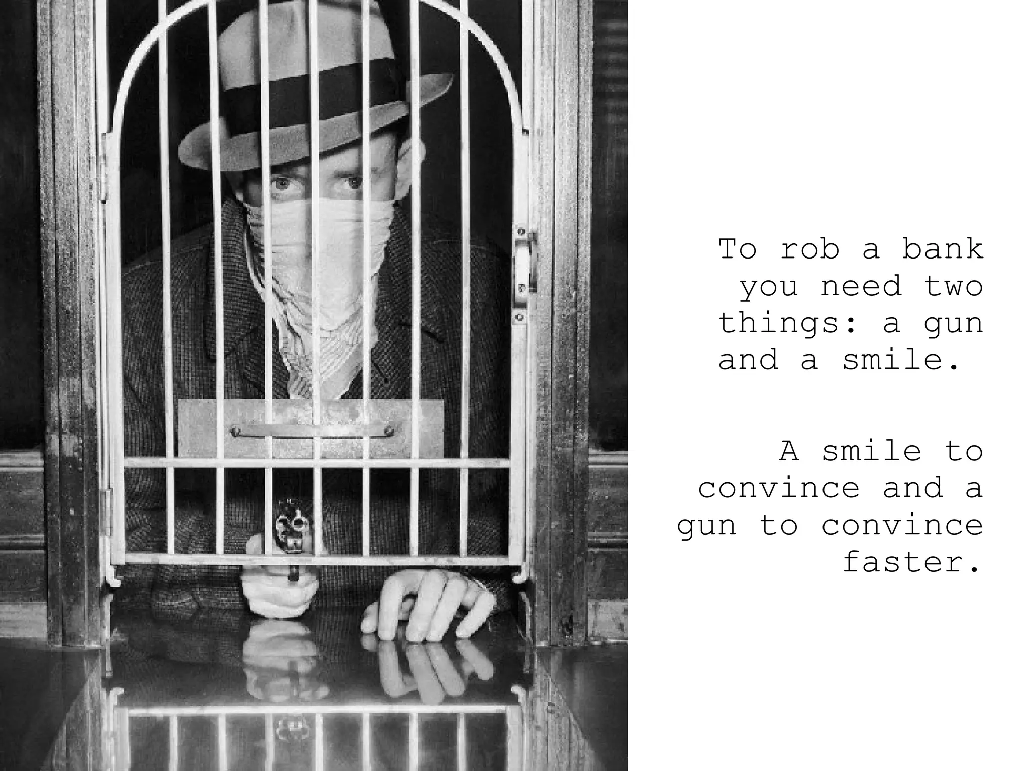 To rob a bank you need two things: a gun and a smile.  A smile to convince and a gun to convince faster. 