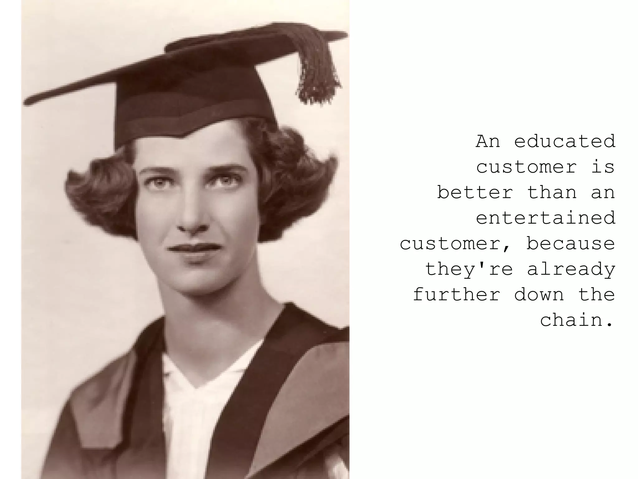 An educated customer is better than an entertained customer, because they're already further down the chain. 