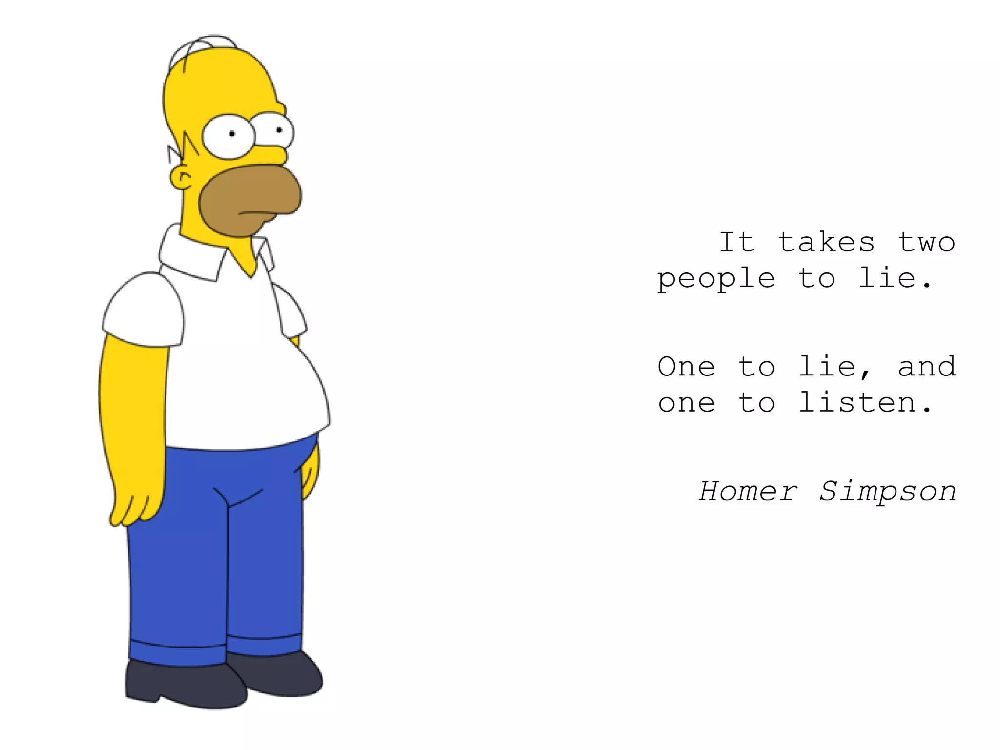 It takes two people to lie.  One to lie, and one to listen.  Homer Simpson 